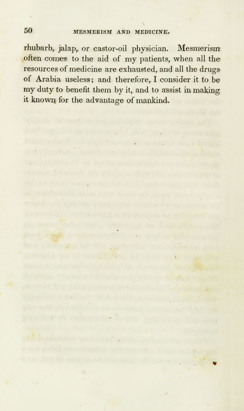 rhubarb, jalap,, or castor-oil physician. Mesmerism often comes to the aid of my patients, when all the resources of medicine are exhausted, and all the drugs- of Arabia useless; and therefore, I consider it to be my duty to benefit them by it, and to assist in making it known; for the advantage of mankind.