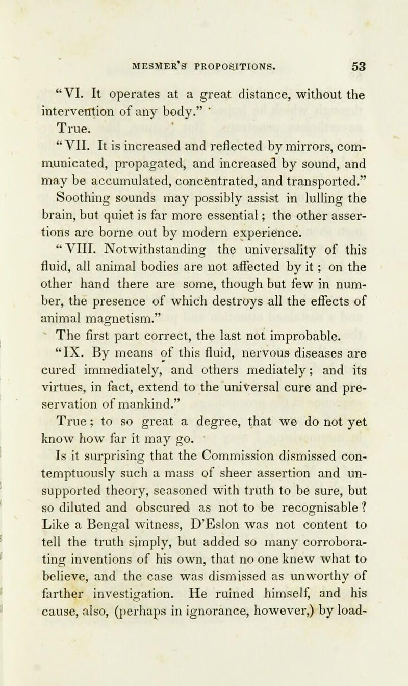 VI. It operates at a great distance, without the intervention of any body. ' True.  VII. It is increased and reflected by mirrors, com- municated, propagated, and increased by sound, and may be accumulated, concentrated, and transported. Soothing sounds may possibly assist in lulling the brain, but quiet is far more essential; the other asser- tions are borne out by modern experience.  VIII. Notwithstanding the universality of this fluid, all animal bodies are not affected by it; on the other hand there are some, though but few in num- ber, the presence of which destroys all the effects of animal magnetism. The first part correct, the last not improbable. IX. By means of this fluid, nervous diseases are cured immediately, and others mediately; and its virtues, in fact, extend to the universal cure and pre- servation of mankind. True; to so great a degree, that we do not yet know how far it may go. Is it surprising that the Commission dismissed con- temptuously such a mass of sheer assertion and un- supported theory, seasoned with truth to be sure, but so diluted and obscured as not to be recognisable ? Like a Bengal witness, D'Eslon was not content to tell the truth simply, but added so many corrobora- ting inventions of his own, that no one knew what to believe, and the case was dismissed as unworthy of farther investigation. He ruined himself, and his cause, also, (perhaps in ignorance, however,) by load-