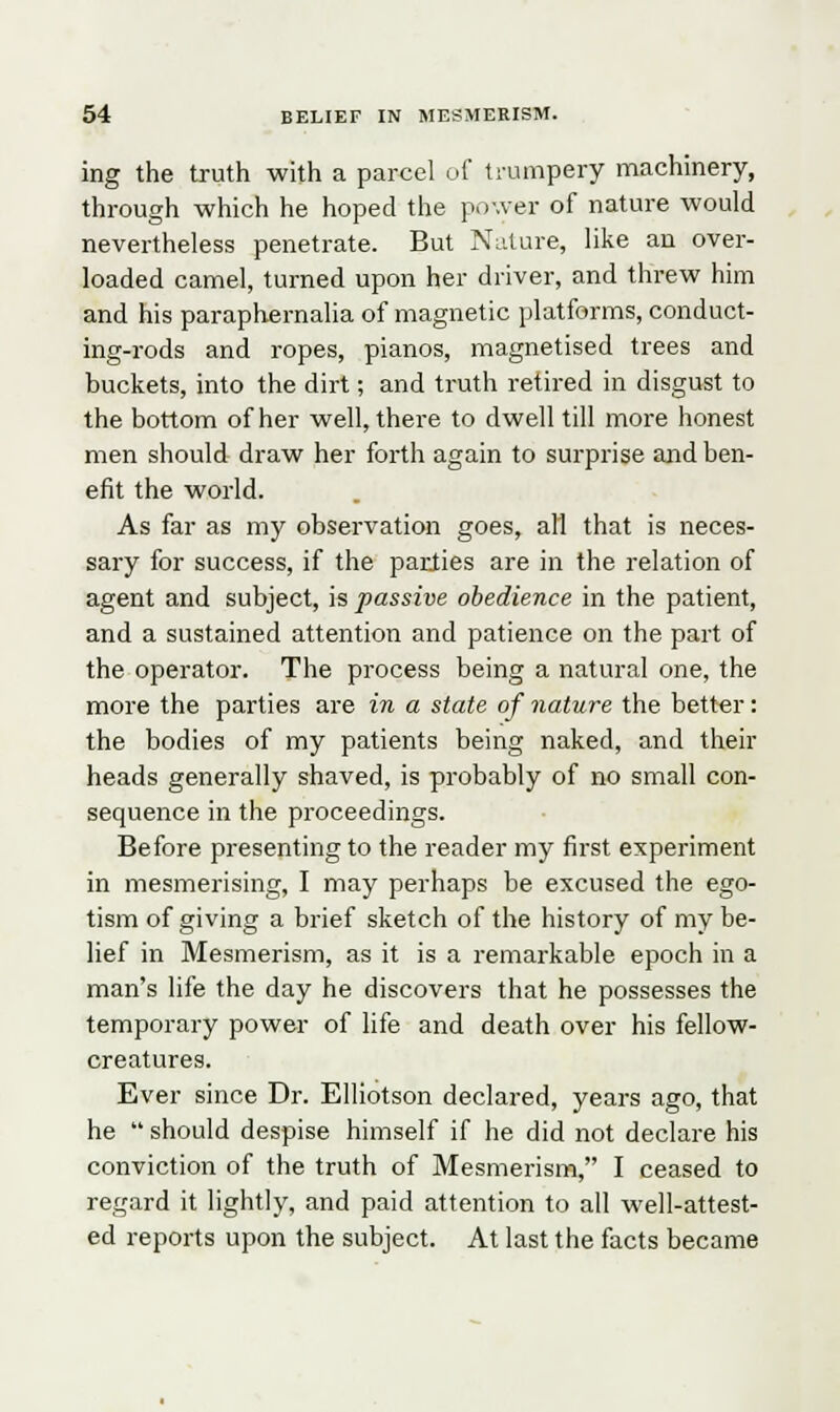 ing the truth with a parcel of trumpery machinery, through which he hoped the power of nature would nevertheless penetrate. But Nature, like an over- loaded camel, turned upon her driver, and threw him and his paraphernalia of magnetic platforms, conduct- ing-rods and ropes, pianos, magnetised trees and buckets, into the dirt; and truth retired in disgust to the bottom of her well, there to dwell till more honest men should draw her forth again to surprise and ben- efit the world. As far as my observation goes, all that is neces- sary for success, if the parlies are in the relation of agent and subject, is passive obedience in the patient, and a sustained attention and patience on the part of the operator. The process being a natural one, the more the parties are in a state of nature the better: the bodies of my patients being naked, and their heads generally shaved, is probably of no small con- sequence in the proceedings. Before presenting to the reader my first experiment in mesmerising, I may perhaps be excused the ego- tism of giving a brief sketch of the history of my be- lief in Mesmerism, as it is a remarkable epoch in a man's life the day he discovers that he possesses the temporary power of life and death over his fellow- creatures. Ever since Dr. Elliotson declared, years ago, that he  should despise himself if he did not declare his conviction of the truth of Mesmerism, I ceased to regard it lightly, and paid attention to all well-attest- ed reports upon the subject. At last the facts became