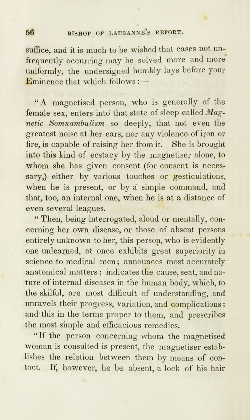 suffice, and it is much to be wished that cases not un- frequently occurring may be solved more and more uniformly, the undersigned humbly lays before your Eminence that which follows :—  A magnetised person, who is generally of the female sex, enters into that state of sleep called Mag- netic Somnambulism so deeply, that not even the greatest noise at her ears, nor any violence of iron or fire, is capable of raising her from it. She is brought into this kind of ecstacy by the magnetiser alone, to whom she has given consent (for consent is neces- sary,) either by various touches or gesticulations, when he is present, or by a simple command, and that, too, an internal one, when he is at a distance of even several leagues.  Then, being interrogated, aloud or mentally, con- cerning her own disease, or those of absent persons entirely unknown to her, this person, who is evidently one unlearned, at once exhibits great superiority in science to medical men; announces most accurately anatomical matters ; indicates the cause, seat, and na- ture of internal diseases in the human body, which, to the skilful, are most difficult of understanding, and unravels their progress, variation, and complications ; and this in the terms proper to them, and prescribes the most simple and efficacious remedies. If the person concerning whom the magnetised woman is consulted is present, the magnetiser estab- lishes the relation between them by means of con- tact. If, however, he be absent, a lock of his hair