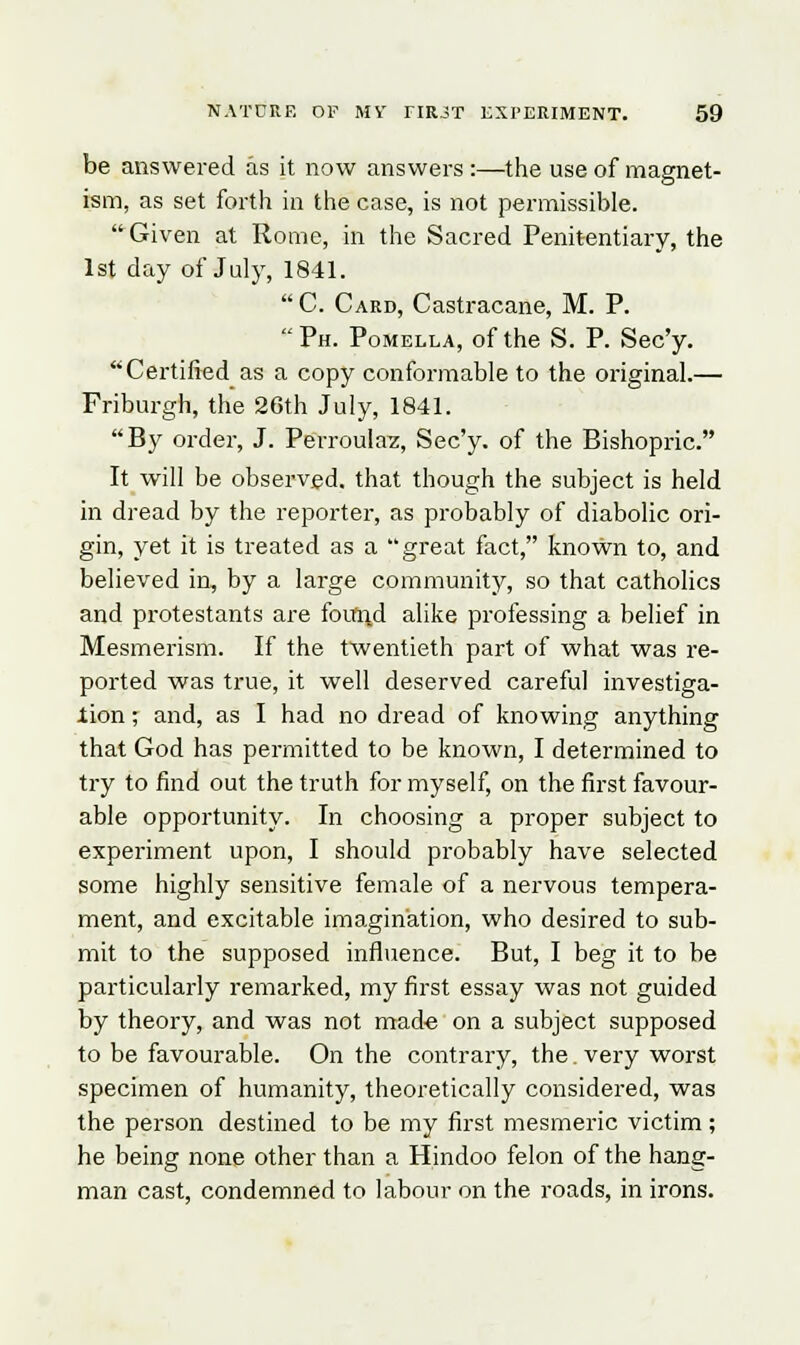 be answered as it now answers :—the use of magnet- ism, as set forth in the case, is not permissible. Given at Rome, in the Sacred Penitentiary, the 1st day of July, 1841.  C. Card, Castracane, M. P. Ph. Pomella, of the S. P. Sec'y. Certified as a copy conformable to the original.— Friburgh, the 26th July, 1841. By order, J. Perroulaz, Sec'y. of the Bishopric. It will be observed, that though the subject is held in dread by the reporter, as probably of diabolic ori- gin, yet it is treated as a great fact, known to, and believed in, by a large community, so that catholics and protestants are found alike professing a belief in Mesmerism. If the twentieth part of what was re- ported was true, it well deserved careful investiga- tion ; and, as I had no dread of knowing anything that God has permitted to be known, I determined to try to find out the truth for myself, on the first favour- able opportunity. In choosing a proper subject to experiment upon, I should probably have selected some highly sensitive female of a nervous tempera- ment, and excitable imagination, who desired to sub- mit to the supposed influence. But, I beg it to be particularly remarked, my first essay was not guided by theory, and was not made on a subject supposed to be favourable. On the contrary, the. very worst specimen of humanity, theoretically considered, was the person destined to be my first mesmeric victim ; he being none other than a Hindoo felon of the hang- man cast, condemned to labour on the roads, in irons.