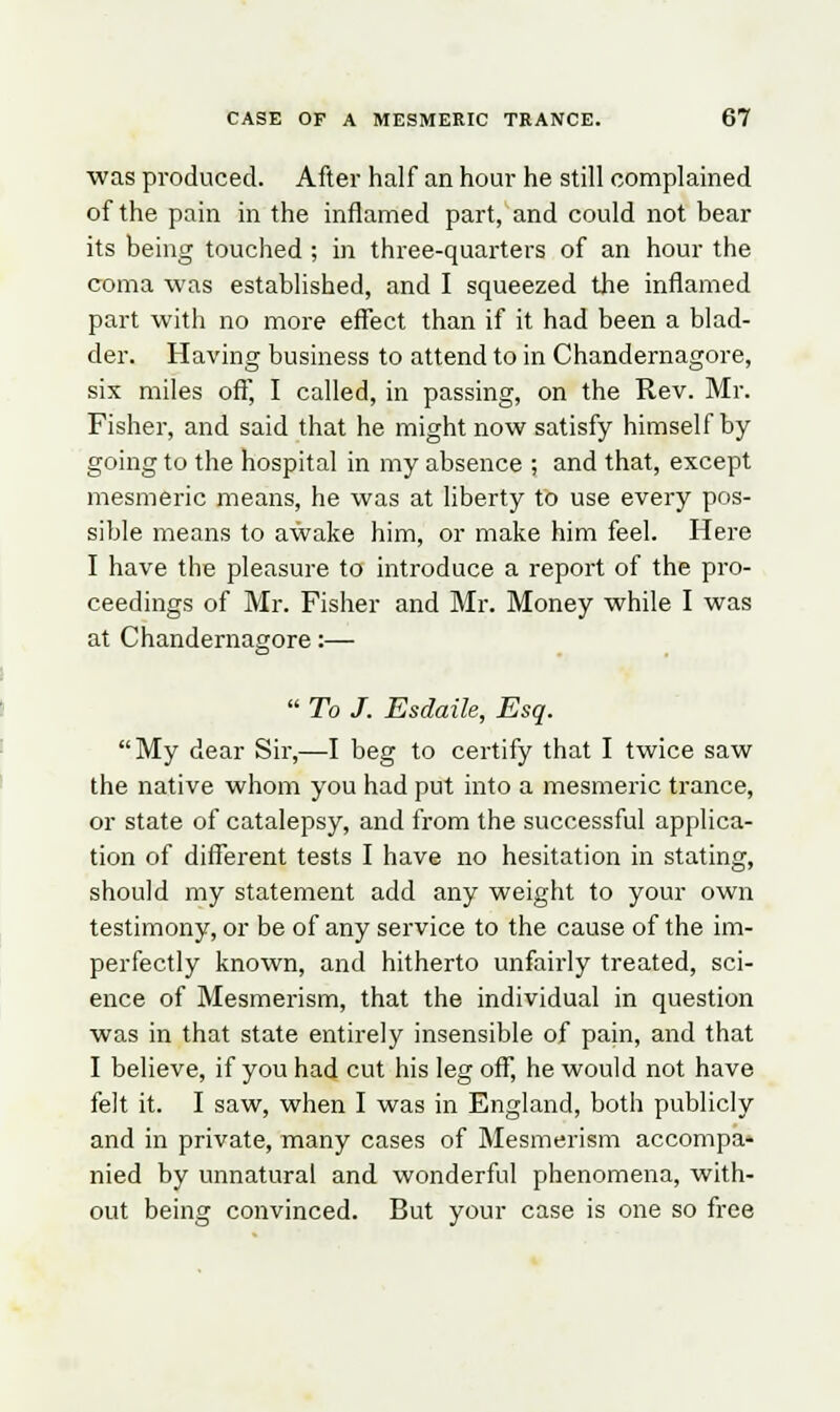 was produced. After half an hour he still complained of the pain in the inflamed part, and could not bear its being touched ; in three-quarters of an hour the coma was established, and I squeezed the inflamed part with no more effect than if it had been a blad- der. Having business to attend to in Chandernagore, six miles oft', I called, in passing, on the Rev. Mr. Fisher, and said that he might now satisfy himself by going to the hospital in my absence ; and that, except mesmeric means, he was at liberty to use every pos- sible means to awake him, or make him feel. Here I have the pleasure to introduce a report of the pro- ceedings of Mr. Fisher and Mr. Money while I was at Chandernagore:—  To J. Esdaile, Esq. My dear Sir,—I beg to certify that I twice saw the native whom you had put into a mesmeric trance, or state of catalepsy, and from the successful applica- tion of different tests I have no hesitation in stating, should my statement add any weight to your own testimony, or be of any service to the cause of the im- perfectly known, and hitherto unfairly treated, sci- ence of Mesmerism, that the individual in question was in that state entirely insensible of pain, and that I believe, if you had cut his leg off, he would not have felt it. I saw, when I was in England, both publicly and in private, many cases of Mesmerism accompa- nied by unnatural and wonderful phenomena, with- out being convinced. But your case is one so free