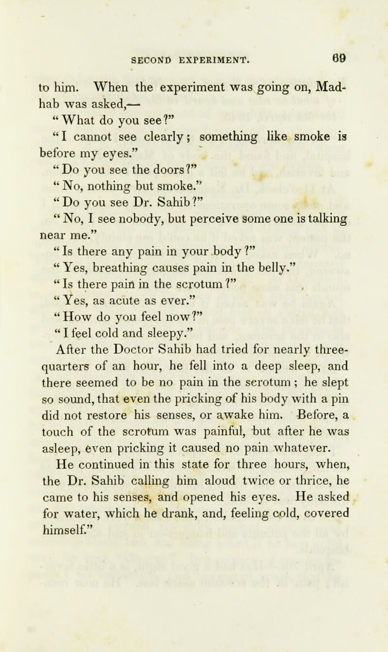 to him. When the experiment was going on, Mad- hab was asked,— What do you see?  I cannot see clearly; something like smoke is before my eyes. Do you see the doors?  No, nothing but smoke. Do you see Dr. Sahib?  No, I see nobody, but perceive some one is talking near me.  Is there any pain in your body ?  Yes, breathing causes pain in the belly.  Is there pain in the scrotum ?  Yes, as acute as ever.  How do you feel now?  I feel cold and sleepy. After the Doctor Sahib had tried for nearly three- quarters of an hour, he fell into a deep sleep, and there seemed to be no pain in the scrotum ; he slept so sound, that even the pricking of his body with a pin did not restore his senses, or awake him. Before, a touch of the scrotum was painful, but after he was asleep, even pricking it caused no pain whatever. He continued in this state for three hours, when, the Dr. Sahib calling him aloud twice or thrice, he came to his senses, and opened his eyes. He asked for water, which he drank, and, feeling cold, covered himself.