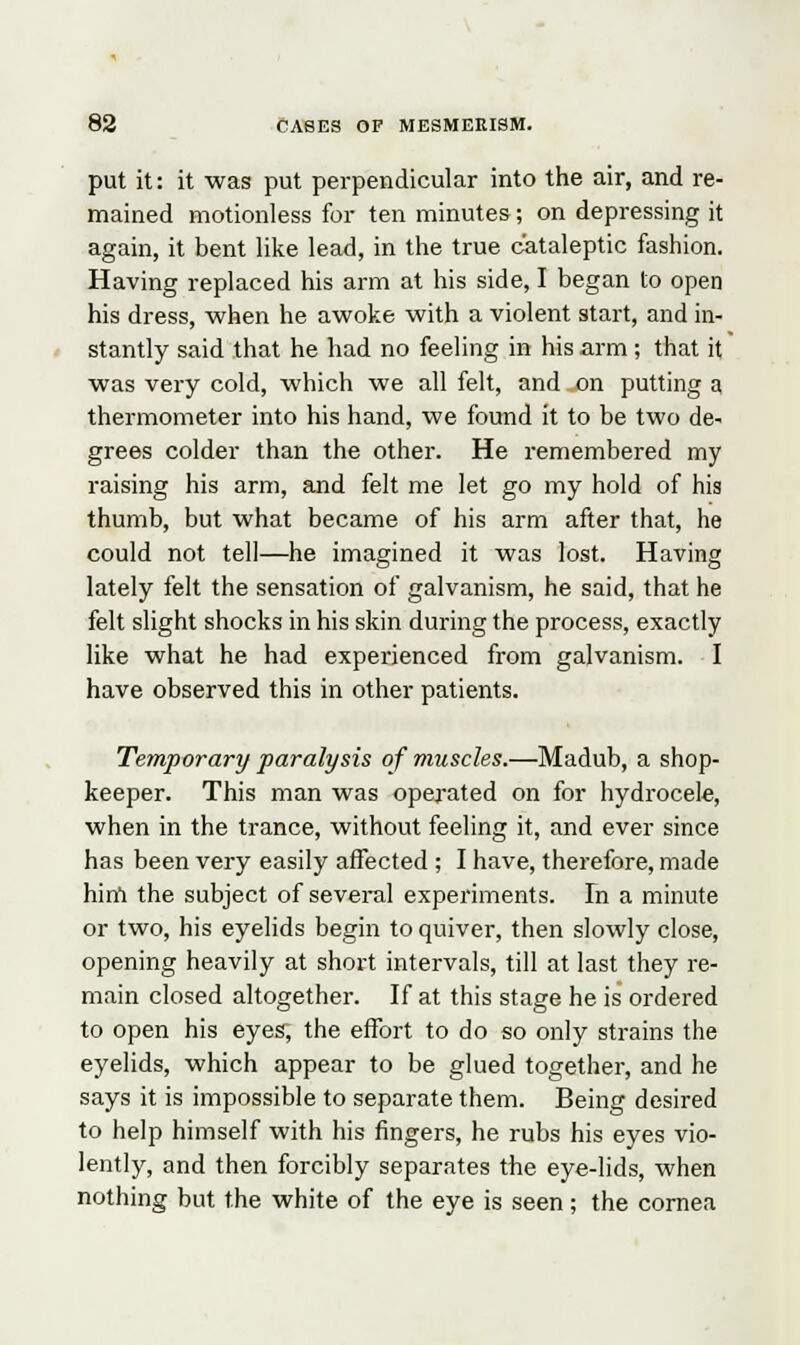 put it: it was put perpendicular into the air, and re- mained motionless for ten minutes; on depressing it again, it bent like lead, in the true cataleptic fashion. Having replaced his arm at his side, I began to open his dress, when he awoke with a violent start, and in- stantly said that he had no feeling in his arm ; that it was very cold, which we all felt, and on putting a thermometer into his hand, we found it to be two de- grees colder than the other. He remembered my raising his arm, and felt me let go my hold of his thumb, but what became of his arm after that, he could not tell—he imagined it was lost. Having lately felt the sensation of galvanism, he said, that he felt slight shocks in his skin during the process, exactly like what he had experienced from galvanism. I have observed this in other patients. Temporary paralysis of muscles.—Madub, a shop- keeper. This man was operated on for hydrocele, when in the trance, without feeling it, and ever since has been very easily affected ; I have, therefore, made him the subject of several experiments. In a minute or two, his eyelids begin to quiver, then slowly close, opening heavily at short intervals, till at last they re- main closed altogether. If at this stage he is ordered to open his eyes, the effort to do so only strains the eyelids, which appear to be glued together, and he says it is impossible to separate them. Being desired to help himself with his fingers, he rubs his eyes vio- lently, and then forcibly separates the eye-lids, when nothing but the white of the eye is seen; the cornea