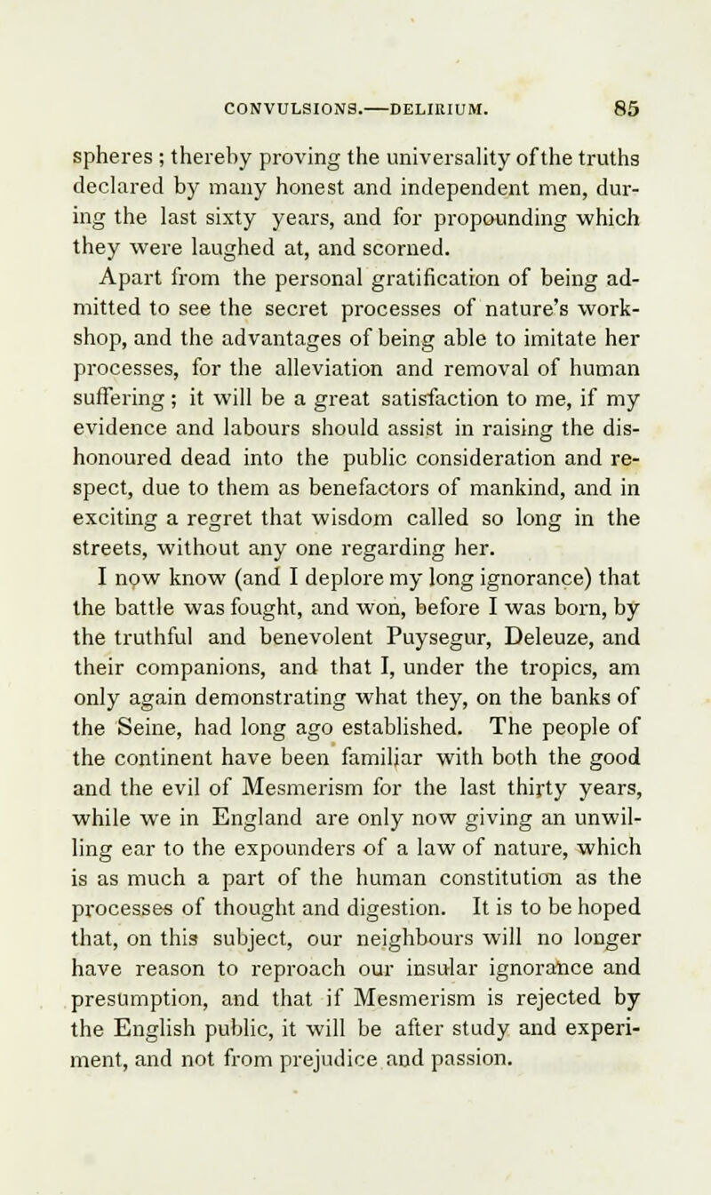 spheres ; thereby proving the universality of the truths declared by many honest and independent men, dur- ing the last sixty years, and for propounding which they were laughed at, and scorned. Apart from the personal gratification of being ad- mitted to see the secret processes of nature's work- shop, and the advantages of being able to imitate her processes, for the alleviation and removal of human suffering ; it will be a great satisfaction to me, if my evidence and labours should assist in raising the dis- honoured dead into the public consideration and re- spect, due to them as benefactors of mankind, and in exciting a regret that wisdom called so long in the streets, without any one regarding her. I now know (and I deplore my long ignorance) that the battle was fought, and won, before I was born, by the truthful and benevolent Puysegur, Deleuze, and their companions, and that I, under the tropics, am only again demonstrating what they, on the banks of the Seine, had long ago established. The people of the continent have been familiar with both the good and the evil of Mesmerism for the last thirty years, while we in England are only now giving an unwil- ling ear to the expounders of a law of nature, which is as much a part of the human constitution as the processes of thought and digestion. It is to be hoped that, on this subject, our neighbours will no longer have reason to reproach our insular ignorance and presumption, and that if Mesmerism is rejected by the English public, it will be after study and experi- ment, and not from prejudice and passion.