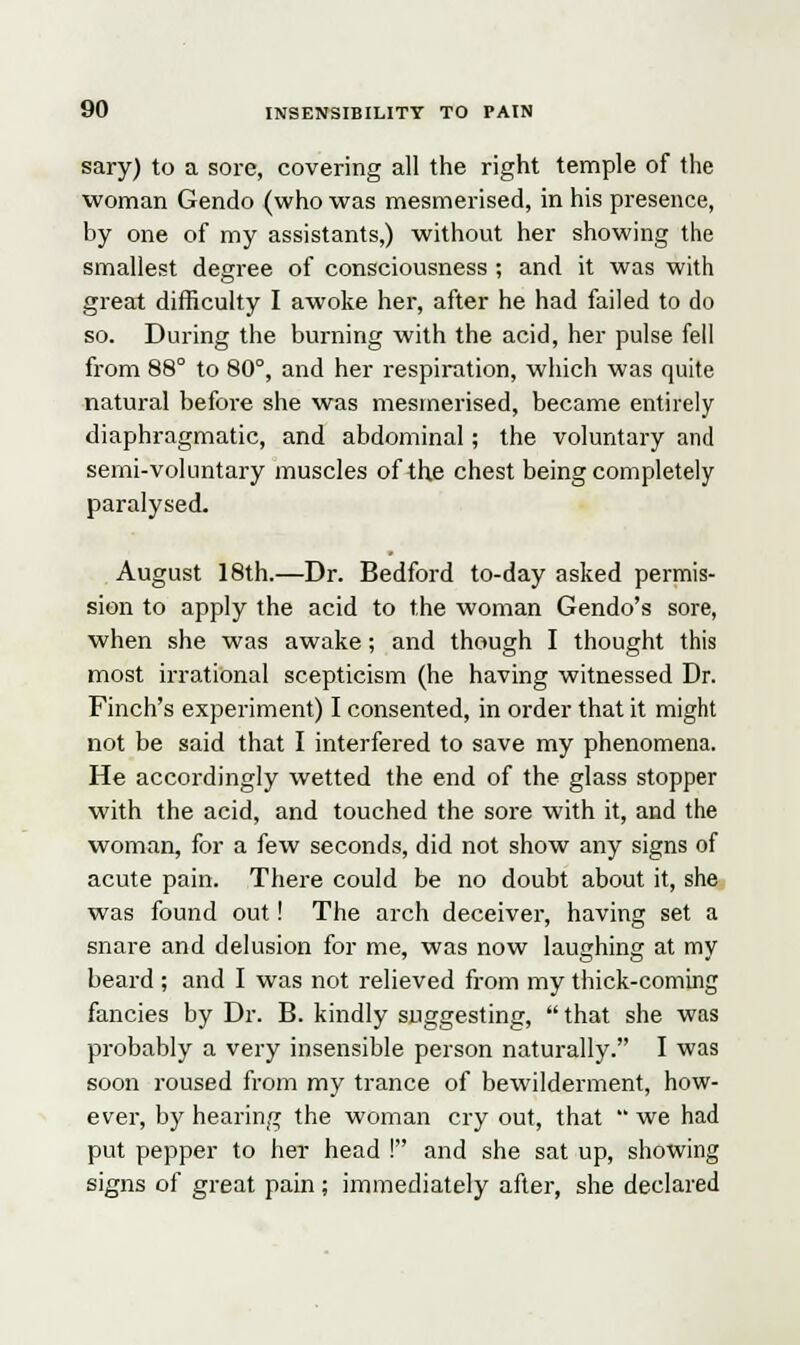 sary) to a sore, covering all the right temple of the woman Gendo (who was mesmerised, in his presence, by one of my assistants,) without her showing the smallest degree of consciousness ; and it was with great difficulty I awoke her, after he had failed to do so. During the burning with the acid, her pulse fell from 88° to 80°, and her respiration, which was quite natural before she was mesmerised, became entirely diaphragmatic, and abdominal; the voluntary and semi-voluntary muscles of the chest being completely paralysed. August 18th.—Dr. Bedford to-day asked permis- sion to apply the acid to the woman Gendo's sore, when she was awake; and though I thought this most irrational scepticism (he having witnessed Dr. Finch's experiment) I consented, in order that it might not be said that I interfered to save my phenomena. He accordingly wetted the end of the glass stopper with the acid, and touched the sore with it, and the woman, for a few seconds, did not show any signs of acute pain. There could be no doubt about it, she was found out! The arch deceiver, having set a snare and delusion for me, was now laughing at my beard ; and I was not relieved from my thick-coming fancies by Dr. B. kindly suggesting, that she was probably a very insensible person naturally. I was soon roused from my trance of bewilderment, how- ever, by hearing the woman cry out, that  we had put pepper to her head ! and she sat up, showing signs of great pain ; immediately after, she declared