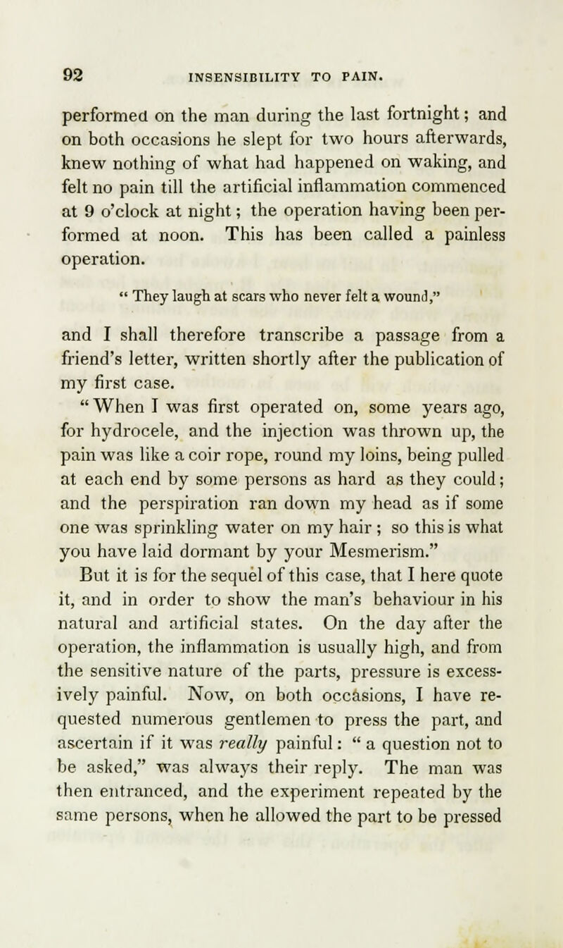 performed on the man during the last fortnight; and on both occasions he slept for two hours afterwards, knew nothing of what had happened on waking, and felt no pain till the artificial inflammation commenced at 9 o'clock at night; the operation having been per- formed at noon. This has been called a painless operation. They laugh at scars who never felt a wound, and I shall therefore transcribe a passage from a friend's letter, written shortly after the publication of my first case. When I was first operated on, some years ago, for hydrocele, and the injection was thrown up, the pain was like a coir rope, round my loins, being pulled at each end by some persons as hard as they could; and the perspiration ran down my head as if some one was sprinkling water on my hair ; so this is what you have laid dormant by your Mesmerism. But it is for the sequel of this case, that I here quote it, and in order to show the man's behaviour in his natural and artificial states. On the day after the operation, the inflammation is usually high, and from the sensitive nature of the parts, pressure is excess- ively painful. Now, on both occasions, I have re- quested numerous gentlemen to press the part, and ascertain if it was really painful: a question not to be asked, was always their reply. The man was then entranced, and the experiment repeated by the same persons, when he allowed the part to be pressed