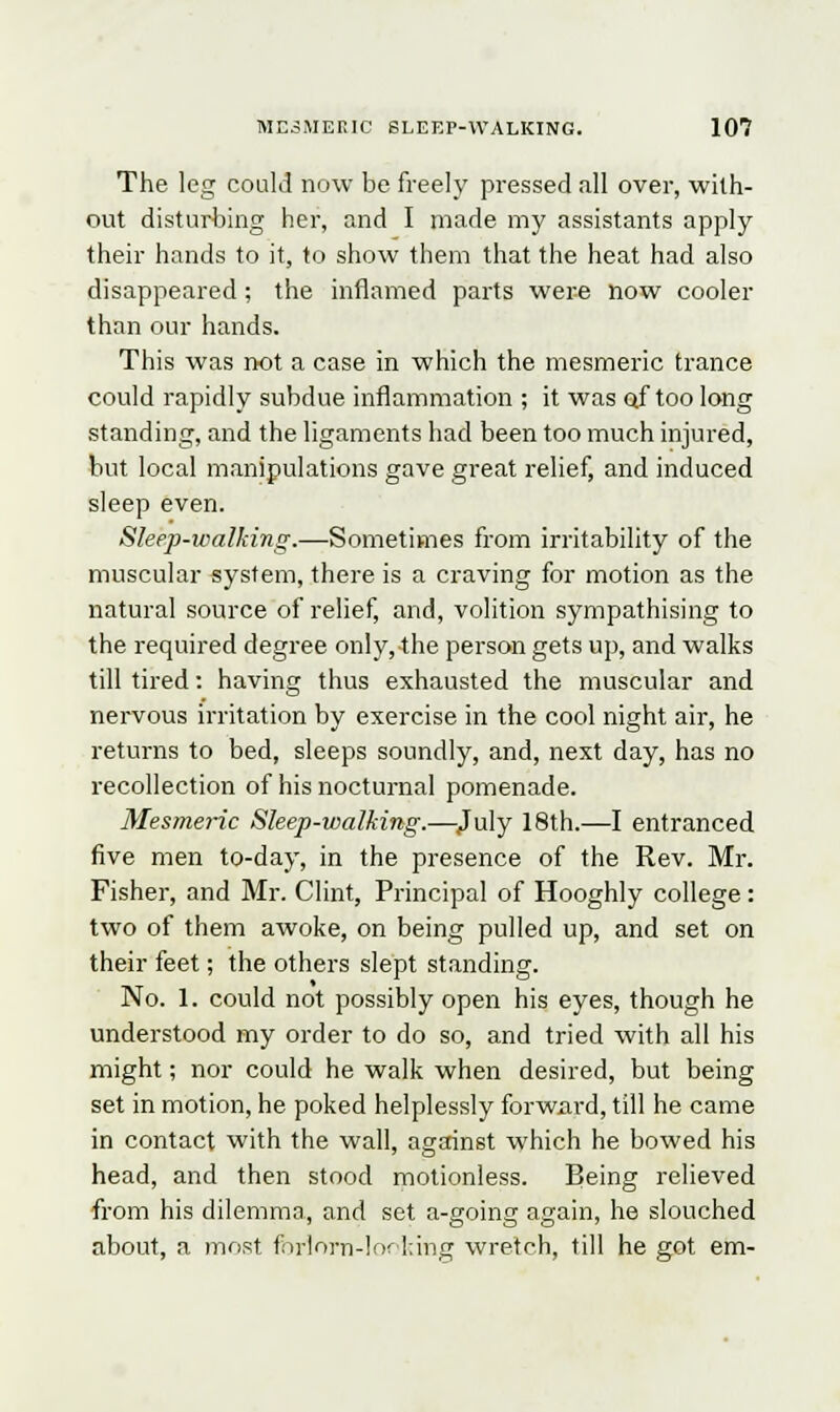 The leg could now be freely pressed all over, with- out disturbing her, and I made my assistants apply their hands to it, to show them that the heat had also disappeared; the inflamed parts were how cooler than our hands. This was not a case in which the mesmeric trance could rapidly subdue inflammation ; it was of too long standing, and the ligaments had been too much injured, but local manipulations gave great relief, and induced sleep even. Sleep-walking.—Sometimes from irritability of the muscular system, there is a craving for motion as the natural source of relief, and, volition sympathising to the required degree only, the person gets up, and walks till tired: having thus exhausted the muscular and nervous irritation by exercise in the cool night air, he returns to bed, sleeps soundly, and, next day, has no recollection of his nocturnal pomenade. Mesmeric Sleep-walking.—July 18th.—I entranced five men to-day, in the presence of the Rev. Mr. Fisher, and Mr. Clint, Principal of Hooghly college: two of them awoke, on being pulled up, and set on their feet; the others slept standing. No. 1. could not possibly open his eyes, though he understood my order to do so, and tried with all his might; nor could he walk when desired, but being set in motion, he poked helplessly forward, till he came in contact with the wall, against which he bowed his head, and then stood motionless. Being relieved from his dilemma, and set a-going again, he slouched about, a most forlorn-looking wretch, till he got em-