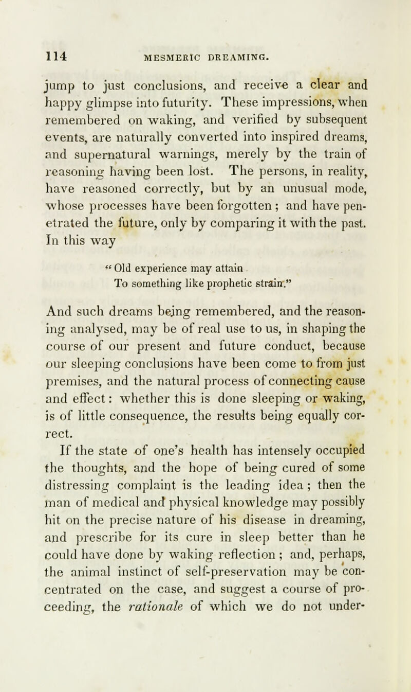jump to just conclusions, and receive a clear and happy glimpse into futurity. These impressions, when remembered on waking, and verified by subsequent events, are naturally converted into inspired dreams, and supernatural warnings, merely by the train of reasoning having been lost. The persons, in reality, have reasoned correctly, but by an unusual mode, whose processes have been forgotten ; and have pen- etrated the future, only by comparing it with the past. In this way Old experience may attain To something like prophetic strain. And such dreams being remembered, and the reason- ing analysed, may be of real use to us, in shaping the course of our present and future conduct, because our sleeping conclusions have been come to from just premises, and the natural process of connecting cause and effect: whether this is done sleeping or waking, is of little consequence, the results being equally cor- rect. If the state of one's health has intensely occupied the thoughts, and the hope of being cured of some distressing complaint is the leading idea; then the man of medical and physical knowledge may possibly hit on the precise nature of his disease in dreaming, and prescribe for its cure in sleep better than he could have done by waking reflection ; and, perhaps, the animal instinct of self-preservation may be con- centrated on the case, and suggest a course of pro- ceeding, the rationale of which we do not under-