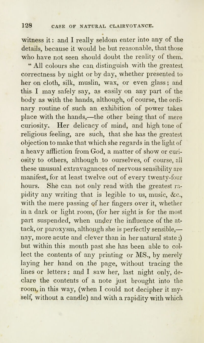 witness it: and I really seldom enter into any of the details, because it would be but reasonable, that those who have not seen should doubt the reality of them.  All colours she can distinguish with the greatest correctness by night or by day, whether presented to her on cloth, silk, muslin, wax, or even glass; and this I may safely say, as easily on any part of the body as with the hands, although, of course, the ordi- nary routine of such an exhibition of power takes place with the hands,—the other being that of mere curiosity. Her delicacy of mind, and high tone of religious feeling, are such, that she has the greatest objection to make that which she regards in the light of a heavy affliction from God, a matter of show or curi- osity to others, although to ourselves, of course, all these unusual extravagances of nervous sensibility are manifest, for at least twelve out of every twenty-four hours. She can not only read with the greatest ra- pidity any writing that is legible to us, music, &c, with the mere passing of her fingers over it, whether in a dark or light room, (for her sight is for the most part suspended, when under the influence of the at- tack, or paroxysm, altho.ugh she is perfectly sensible,— nay, more acute and clever than in her natural state;) but within this month past she has been able to col- lect the contents of any printing or MS., by merely laying her hand on the page, without tracing the lines or letters; and I saw her, last night only, de- clare the contents of a note just brought into the room, in this way, (when I could not decipher it my- self, without a candle) and with a rapidity with which