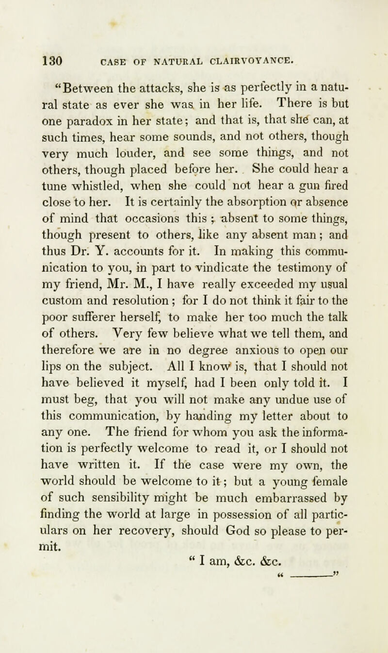 Between the attacks, she is as perfectly in a natu- ral state as ever she was in her life. There is but one paradox in her state; and that is, that she can, at such times, hear some sounds, and not others, though very much louder, and see some things, and not others, though placed before her. She could hear a tune whistled, when she could not hear a gun fired close to her. It is certainly the absorption or absence of mind that occasions this ; absent to some things, though present to others, like any absent man; and thus Dr. Y. accounts for it. In making this commu- nication to you, in part to vindicate the testimony of my friend, Mr. M., I have really exceeded my usual custom and resolution ; for I do not think it fair to the poor sufferer herself, to make her too much the talk of others. Very few believe what we tell them, and therefore we are in no degree anxious to open our lips on the subject. All I know is, that I should not have believed it myself, had I been only told it. I must beg, that you will not make any undue use of this communication, by handing my letter about to any one. The friend for whom you ask the informa- tion is perfectly welcome to read it, or I should not have written it. If the case were my own, the world should be welcome to it; but a young female of such sensibility might be much embarrassed by finding the world at large in possession of all partic- ulars on her recovery, should God so please to per- mit.  I am, &c. &c.