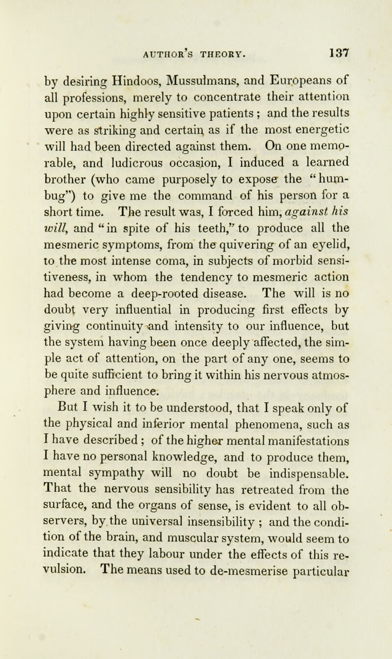 by desiring Hindoos, Mussulmans, and Europeans of all professions, merely to concentrate their attention upon certain highly sensitive patients ; and the results were as striking and certain, as if the most energetic will had been directed against them. On one memo- rable, and ludicrous occasion, I induced a learned brother (who came purposely to expose- the  hum- bug) to give me the command of his person for a short time. The result was, I forced him, against his will, and  in spite of his teeth, to produce all the mesmeric symptoms, from the quivering of an eyelid, to the most intense coma, in subjects of morbid sensi- tiveness, in whom the tendency to mesmeric action had become a deep-rooted disease. The will is no doubt very influential in producing first effects by giving continuity and intensity to our influence, but the system having been once deeply affected, the sim- ple act of attention, on the part of any one, seems to be quite sufficient to bring it within his nervous atmos- phere and influence. But I wish it to be understood, that I speak only of the physical and inferior mental phenomena, such as I have described; of the higher mental manifestations I have no personal knowledge, and to produce them, mental sympathy will no doubt be indispensable. That the nervous sensibility has retreated from the surface, and the organs of sense, is evident to all ob- servers, by the universal insensibility ; and the condi- tion of the brain, and muscular system, would seem to indicate that they labour under the effects of this re- vulsion. The means used to de-mesmerise particular