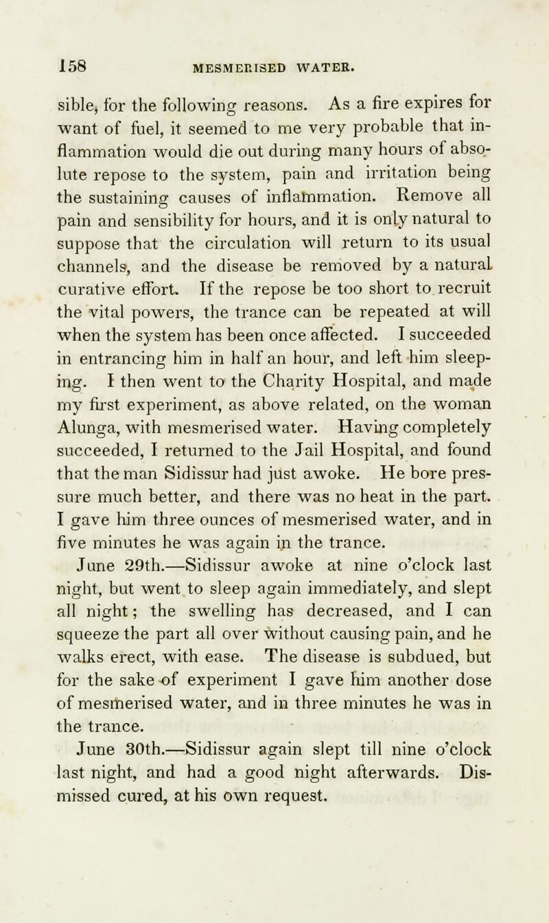 sible, for the following reasons. As a fire expires for want of fuel, it seemed to me very probable that in- flammation would die out during many hours of abso- lute repose to the system, pain and irritation being the sustaining causes of inflammation. Remove all pain and sensibility for hours, and it is only natural to suppose that the circulation will return to its usual channels, and the disease be removed by a natural curative effort. If the repose be too short to recruit the vital powers, the trance can be repeated at will when the system has been once affected. I succeeded in entrancing him in half an hour, and left him sleep- ing. I then went to the Charity Hospital, and made my first experiment, as above related, on the woman Alunga, with mesmerised water. Having completely succeeded, I returned to the Jail Hospital, and found that the man Sidissur had just awoke. He bore pres- sure much better, and there was no heat in the part. I gave him three ounces of mesmerised water, and in five minutes he was again in the trance. June 29th.—Sidissur awoke at nine o'clock last night, but went to sleep again immediately, and slept all night; the swelling has decreased, and I can squeeze the part all over without causing pain, and he walks erect, with ease. The disease is subdued, but for the sake-of experiment I gave him another dose of mesmerised water, and in three minutes he was in the trance. June 30th.—Sidissur again slept till nine o'clock last night, and had a good night afterwards. Dis- missed cured, at his own request.