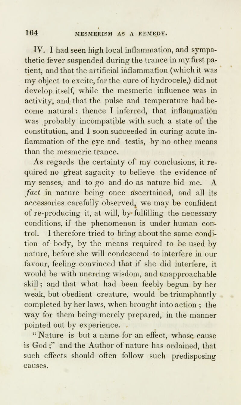 IV. I had seen high local inflammation, and sympa- thetic fever suspended during the trance in my first pa- tient, and that the artificial inflammation (which it was my object to excite, for the cure of hydrocele,) did not develop itself, while the mesmeric influence was in activity, and that the pulse and temperature had be- come natural: thence I inferred, that inflammation was probably incompatible with such a state of the constitution, and I soon succeeded in curing acute in- flammation of the eye and testis, by no other means than the mesmeric trance. As regards the certainty of my conclusions, it re- quired no great sagacity to believe the evidence of my senses, and to go and do as nature bid me. A fact in nature being once ascertained, and all its accessories carefully observed,, we may be confident of re-producing it, at will, by fulfilling the necessary conditions, if the phenomenon is under human con- trol. I therefore tried to bring about the same condi- tion of body, by the means required to be used by nature, before she will condescend to interfere in our favour, feeling convinced that if she did interfere, it would be with unerring wisdom, and unapproachable skill; and that what had been feebly begun by her weak, but obedient creature, would be triumphantly completed by her laws, when brought into action ; the way for them being merely prepared, in the manner pointed out by experience. Nature is but a name for an effect, whose cause is God ; and the Author of nature has ordained, that such effects should often follow such predisposing causes.