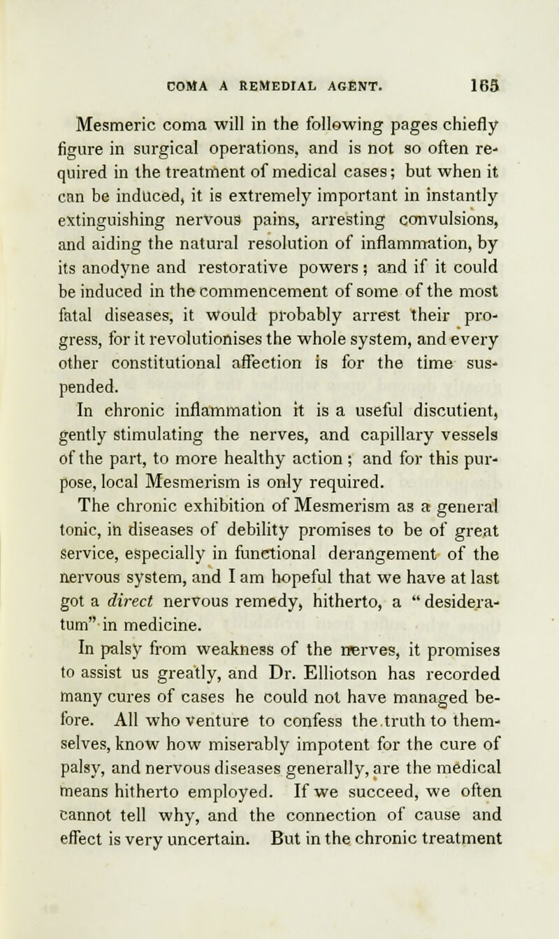 Mesmeric coma will in the following pages chiefly figure in surgical operations, and is not so often re- quired in the treatment of medical cases; but when it can be induced, it is extremely important in instantly extinguishing nervous pains, arresting convulsions, and aiding the natural resolution of inflammation, by its anodyne and restorative powers; and if it could be induced in the commencement of some of the most fatal diseases, it Would probably arrest their pro- gress, for it revolutionises the whole system, and every other constitutional affection is for the time sus- pended. In chronic inflammation it is a useful discutient, gently stimulating the nerves, and capillary vessels of the part, to more healthy action ; and for this pur- pose, local Mesmerism is only required. The chronic exhibition of Mesmerism as a general tonic, in diseases of debility promises to be of great service, especially in functional derangement of the nervous system, and I am hopeful that we have at last got a direct nervous remedy, hitherto, a  desidera- tum in medicine. In palsy from weakness of the nerves, it promises to assist us greatly, and Dr. Elliotson has recorded many cures of cases he could not have managed be- fore. All who venture to confess the.truth to them- selves, know how miserably impotent for the cure of palsy, and nervous diseases generally, are the medical means hitherto employed. If we succeed, we often cannot tell why, and the connection of cause and effect is very uncertain. But in the chronic treatment