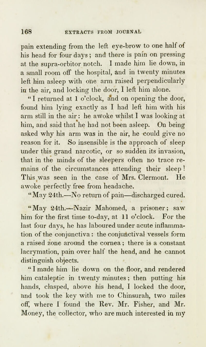 pain extending from the left eye-brow to one half of his head for four days; and there is pain on pressing at the supra-orbitor notch. I made him lie down, in a small room off the hospital, and in twenty minutes left him asleep with one arm raised perpendicularly in the air, and locking the door, I left him alone. I returned at 1 o'clock, a'nd on opening the door, found him lying exactly as I had left him with his arm still in the air: he awoke whilst I was looking at him, and said that he had not been asleep. On being asked why his arm was in the air, he could give no reason for it. So insensible is the approach of sleep Under this grand narcotic, or so sudden its invasion, that in the minds of the sleepers often no trace re- mains of the circumstances attending their sleep ! This was seen in the case of Mrs. Clermont. He awoke perfectly free from headache. May 24th.—No return of pain—discharged cured. May 24th.—Nazir Mahomed, a prisoner; saw him for the first time to-day, at 11 o'clock. For the last four days, he has laboured under acute inflamma- tion of the conjunctiva: the conjunctival vessels form a raised zone around the cornea; there is a constant lacrymation, pain over half the head, and he cannot distinguish objects.  I made him lie down on the floor, and rendered him cataleptic in twenty minutes; then putting his hands, clasped, above his head, I locked the door, and took the key with me to Chinsurah, two miles off, where I found the Rev. Mr. Fisher, and Mr. Money, the collector, who are much interested in my