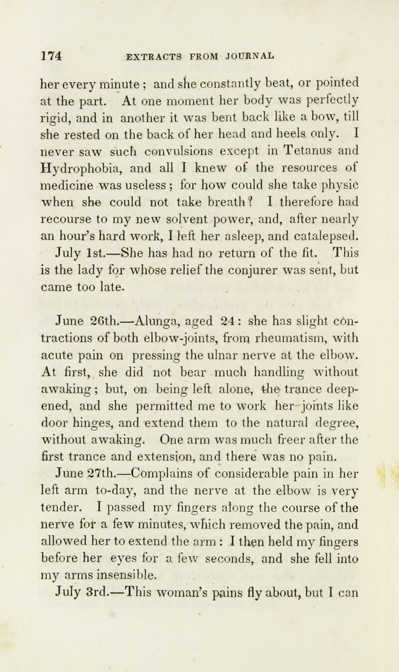 her every minute ; and she constantly beat, or pointed at the part. At one moment her body was perfectly rigid, and in another it was bent back like a bow, till she rested on the back of her head and heels only. I never saw such convulsions except in Tetanus and Hydrophobia, and all I knew of the resources of medicine was useless; for how could she take physic when she could not take breath? I therefore had recourse to my new solvent power, and, after nearly an hour's hard work, I left her asleep, and catalepsed. July 1st.—She has had no return of the fit. This is the lady for whose relief the conjurer was sent, but came too late. June 26th.—Alunga, aged 24: she has slight con- tractions of both elbow-joints, from rheumatism, with acute pain on pressing the ulnar nerve at the elbow. At first, she did not bear much handling without awaking; but, on being left alone, tJie trance deep- ened, and she permitted me to work her joints like door hinges, and extend them to the natural degree, without awaking. One arm was much freer after the first trance and extension, and there was no pain. June 27th.—Complains of considerable pain in her left arm to-day, and the nerve at the elbow is very tender. I passed my fingers along the course of the nerve for a few minutes, which removed the pain, and allowed her to extend the arm : I then held my fingers before her eyes for a few seconds, and she fell into my arms insensible. July 3rd.—This woman's pains fly about, but I can