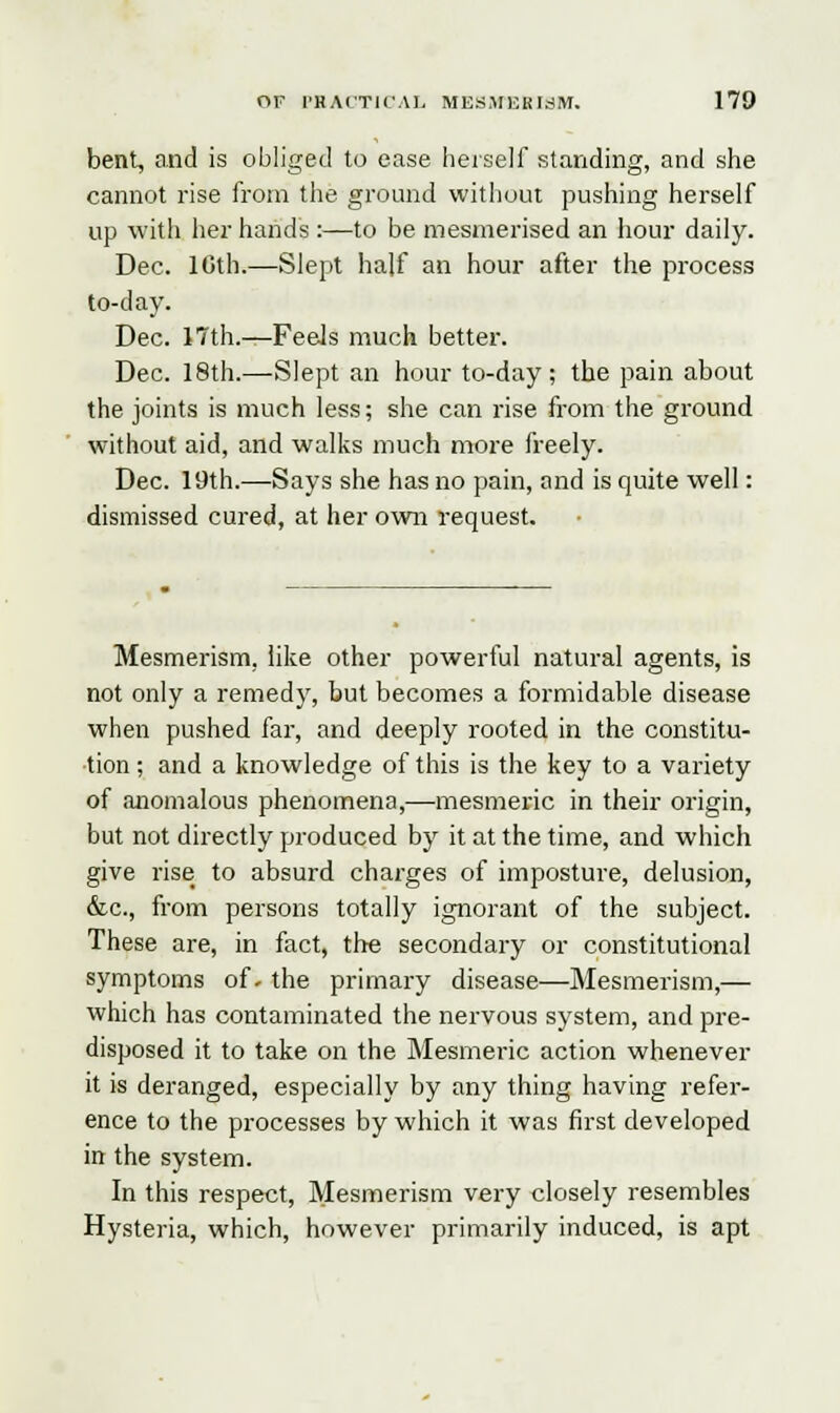 bent, and is obliged to ease herself standing, and she cannot rise from the ground without pushing herself up with her hands :—to be mesmerised an hour daily. Dec. 10th.—Slept half an hour after the process to-day. Dec. 17th.—Feels much better. Dec. 18th.—Slept an hour to-day; the pain about the joints is much less; she can rise from the ground without aid, and walks much more freely. Dec. 19th.—Says she has no pain, and is quite well: dismissed cured, at her own request. Mesmerism, like other powerful natural agents, is not only a remedy, but becomes a formidable disease when pushed far, and deeply rooted in the constitu- tion ; and a knowledge of this is the key to a variety of anomalous phenomena,—mesmeric in their origin, but not directly produced by it at the time, and which give rise to absurd charges of imposture, delusion, &c, from persons totally ignorant of the subject. These are, in fact, the secondary or constitutional symptoms of- the primary disease—Mesmerism,— which has contaminated the nervous system, and pre- disposed it to take on the Mesmeric action whenever it is deranged, especially by any thing having refer- ence to the processes by which it was first developed in the system. In this respect, Mesmerism very closely resembles Hysteria, which, however primarily induced, is apt