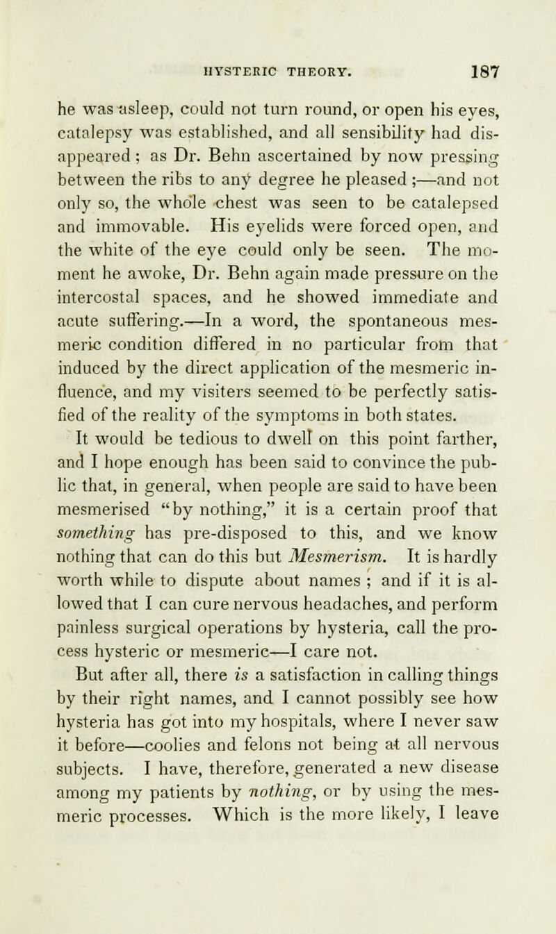 he was asleep, could not turn round, or open his eyes, catalepsy was established, and all sensibility had dis- appeared ; as Dr. Behn ascertained by now pressing between the ribs to any degree he pleased ;—and not only so, the whole chest was seen to be catalepsed and immovable. His eyelids were forced open, and the white of the eye could only be seen. The mo- ment he awoke, Dr. Behn again made pressure on the intercostal spaces, and he showed immediate and acute suffering.—In a word, the spontaneous mes- meric condition differed in no particular from that induced by the direct application of the mesmeric in- fluence, and my visiters seemed to be perfectly satis- fied of the reality of the symptoms in both states. It would be tedious to dwell on this point farther, and I hope enough has been said to convince the pub- lic that, in general, when people are said to have been mesmerised by nothing, it is a certain proof that something has pre-disposed to this, and we know nothing that can do this but Mesmerism. It is hardly worth while to dispute about names ; and if it is al- lowed that I can cure nervous headaches, and perform painless surgical operations by hysteria, call the pro- cess hysteric or mesmeric—I care not. But after all, there is a satisfaction in calling things by their right names, and I cannot possibly see how hysteria has got into my hospitals, where I never saw it before—coolies and felons not being at all nervous subjects. I have, therefore, generated a new disease among my patients by nothing, or by using the mes- meric processes. Which is the more likely, I leave