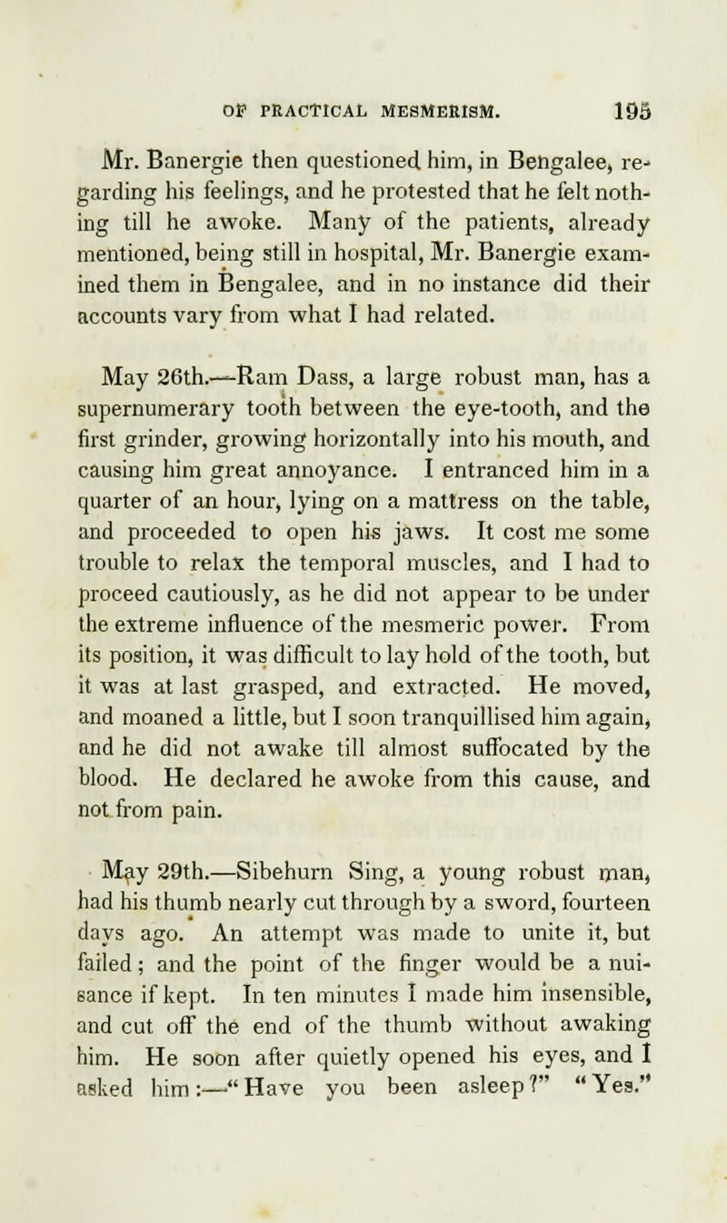 Mr. Banergie then questioned him, in Bengalee, re- garding his feelings, and he protested that he felt noth- ing till he awoke. Many of the patients, already mentioned, being still in hospital, Mr. Banergie exam- ined them in Bengalee, and in no instance did their accounts vary from what I had related. May 26th.—Ram Dass, a large robust man, has a supernumerary tooth between the eye-tooth, and the first grinder, growing horizontally into his mouth, and causing him great annoyance. I entranced him in a quarter of an hour, lying on a mattress on the table, and proceeded to open his jaws. It cost me some trouble to relax the temporal muscles, and I had to proceed cautiously, as he did not appear to be under the extreme influence of the mesmeric power. From its position, it was difficult to lay hold of the tooth, but it was at last grasped, and extracted. He moved, and moaned a little, but I soon tranquillised him again, and he did not awake till almost suffocated by the blood. He declared he awoke from this cause, and not from pain. May 29th.—Sibehurn Sing, a young robust man, had his thumb nearly cut through by a sword, fourteen days ago. An attempt was made to unite it, but failed; and the point of the finger would be a nui- sance if kept. In ten minutes I made him insensible, and cut off the end of the thumb without awaking him. He soon after quietly opened his eyes, and I asked him :—- Have you been asleep ?  Yes.