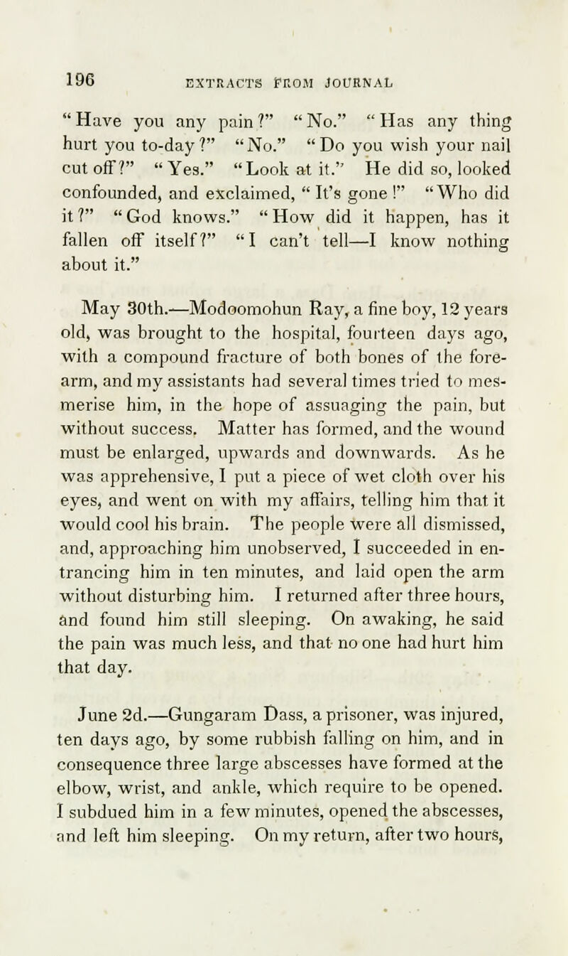 Have you any pain? No. Has any thing hurt you to-day ?  No.  Do you wish your nail cut off? Yes. Look at it. He did so, looked confounded, and exclaimed,  It's gone ! Who did it? God knows. How did it happen, has it fallen off itself? I can't tell—I know nothing about it. May 30th.—Modoomohun Ray, a fine boy, 12 years old, was brought to the hospital, fourteen days ago, with a compound fracture of both bones of the fore- arm, and my assistants had several times tried to mes- merise him, in the hope of assuaging the pain, but without success. Matter has formed, and the wound must be enlarged, upwards and downwards. As he was apprehensive, I put a piece of wet cloth over his eyes, and went on with my affairs, telling him that it would cool his brain. The people were all dismissed, and, approaching him unobserved, I succeeded in en- trancing him in ten minutes, and laid open the arm without disturbing him. I returned after three hours, and found him still sleeping. On awaking, he said the pain was much less, and that no one had hurt him that day. June 2d.—Gungaram Dass, a prisoner, was injured, ten days ago, by some rubbish falling on him, and in consequence three large abscesses have formed at the elbow, wrist, and ankle, which require to be opened. I subdued him in a few minutes, opened the abscesses, and left him sleeping. On my return, after two hours,