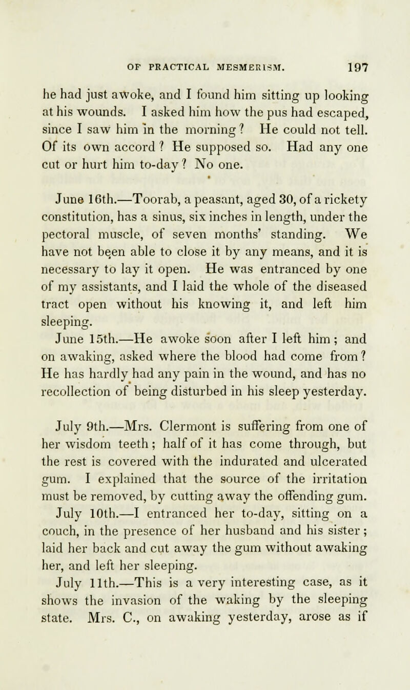 he had just awoke, and I found him sitting up looking at his wounds. I asked him how the pus had escaped, since I saw him in the morning ? He could not tell. Of its own accord ? He supposed so. Had any one cut or hurt him to-day ? No one. June 16th.—Toorab, a peasant, aged 30, of a rickety constitution, has a sinus, six inches in length, under the pectoral muscle, of seven months' standing. We have not been able to close it by any means, and it is necessary to lay it open. He was entranced by one of my assistants, and I laid the whole of the diseased tract open without his knowing it, and left him sleeping. June 15th.—He awoke soon after I left him; and on awaking, asked where the blood had come from ? He has hardly had any pain in the wound, and has no recollection of being disturbed in his sleep yesterday. July 9th.—Mrs. Clermont is suffering from one of her wisdom teeth; half of it has come through, but the rest is covered with the indurated and ulcerated gum. I explained that the source of the irritation must be removed, by cutting away the offending gum. July 10th.—I entranced her to-day, sitting on a couch, in the presence of her husband and his sister; laid her back and cut away the gum without awaking her, and left her sleeping. July 11th.—This is a very interesting case, as it shows the invasion of the waking by the sleeping state. Mrs. C, on awaking yesterday, arose as if