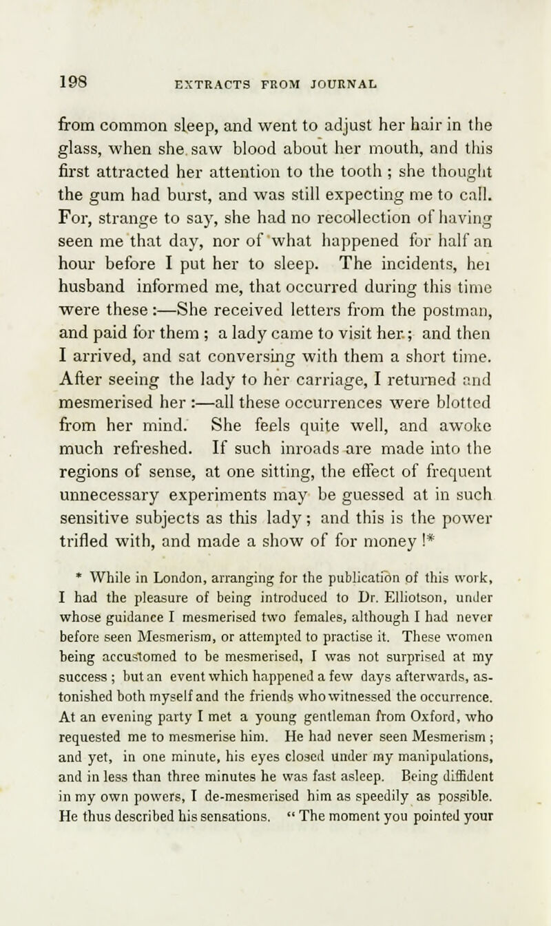 from common sleep, and went to adjust her hair in the glass, when she, saw blood about her mouth, and this first attracted her attention to the tooth ; she thought the gum had burst, and was still expecting me to call. For, strange to say, she had no recollection of having seen me that day, nor of what happened for half an hour before I put her to sleep. The incidents, hei husband informed me, that occurred during this time were these:—She received letters from the postman, and paid for them ; a lady came to visit her.; and then I arrived, and sat conversing with them a short time. After seeing the lady to her carriage, I returned and mesmerised her :—all these occurrences were blotted from her mind. She feels quite well, and awoke much refreshed. If such inroads are made into the regions of sense, at one sitting, the effect of frequent unnecessary experiments may be guessed at in such sensitive subjects as this lady; and this is the power trifled with, and made a show of for money !* * While in London, arranging for the publication of this work, I had the pleasure of being introduced to Dr. Elliotson, under whose guidance I mesmerised two females, although I had never before seen Mesmerism, or attempted to practise it. These women being accustomed to be mesmerised, I was not surprised at my success ; but an event which happened a few days afterwards, as- tonished both myself and the friends who witnessed the occurrence. At an evening party I met a young gentleman from Oxford, who requested me to mesmerise him. He had never seen Mesmerism ; and yet, in one minute, his eyes closed under my manipulations, and in less than three minutes he was fast asleep. Being diffident in my own powers, I de-mesmerised him as speedily as possible. He thus described his sensations.  The moment you pointed your