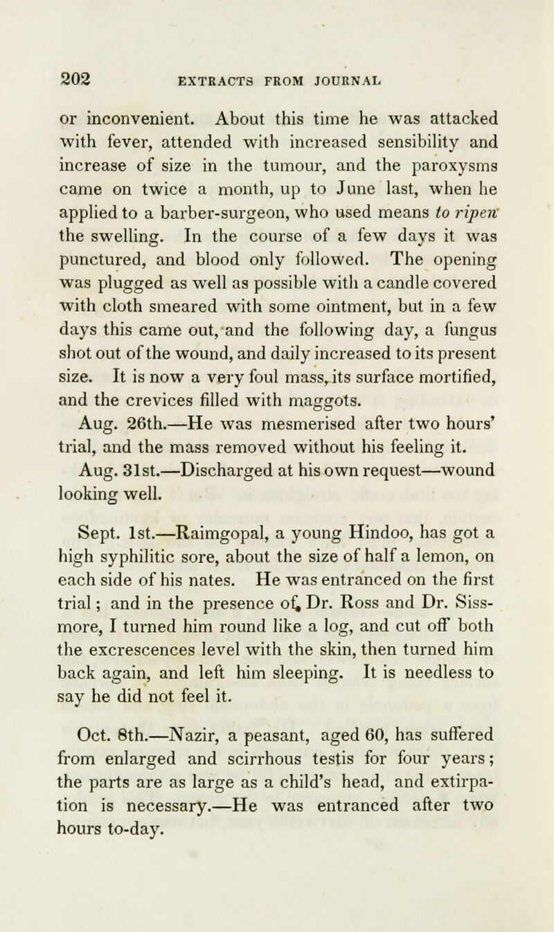 or inconvenient. About this time he was attacked with fever, attended with increased sensibility and increase of size in the tumour, and the paroxysms came on twice a month, up to June last, when he applied to a barber-surgeon, who used means to ripen the swelling. In the course of a few days it was punctured, and blood only followed. The opening was plugged as well as possible with a candle covered with cloth smeared with some ointment, but in a few days this came out, and the following day, a fungus shot out of the wound, and daily increased to its present size. It is now a very foul mass, its surface mortified, and the crevices filled with maggots. Aug. 26th.—He was mesmerised after two hours' trial, and the mass removed without his feeling it. Aug. 31st.—Discharged at his own request—wound looking well. Sept. 1st.—Raimgopal, a young Hindoo, has got a high syphilitic sore, about the size of half a lemon, on each side of his nates. He was entranced on the first trial; and in the presence of. Dr. Ross and Dr. Siss- more, I turned him round like a log, and cut off both the excrescences level with the skin, then turned him back again, and left him sleeping. It is needless to say he did not feel it. Oct. 8th.—Nazir, a peasant, aged 60, has suffered from enlarged and scirrhous testis for four years; the parts are as large as a child's head, and extirpa- tion is necessary.—He was entranced after two hours to-day.