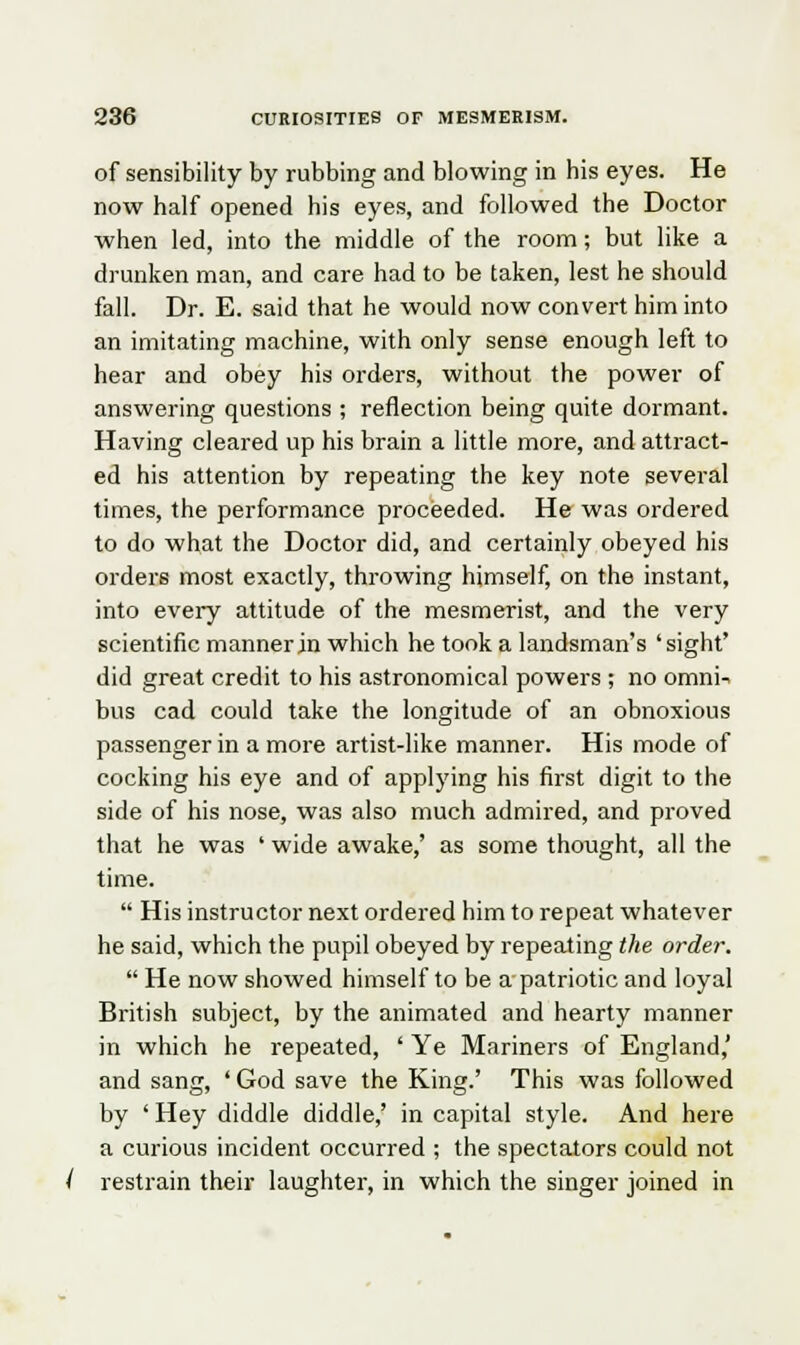 of sensibility by rubbing and blowing in his eyes. He now half opened his eyes, and followed the Doctor when led, into the middle of the room; but like a drunken man, and care had to be taken, lest he should fall. Dr. E. said that he would now convert him into an imitating machine, with only sense enough left to hear and obey his orders, without the power of answering questions ; reflection being quite dormant. Having cleared up his brain a little more, and attract- ed his attention by repeating the key note several times, the performance proceeded. He was ordered to do what the Doctor did, and certainly obeyed his orders most exactly, throwing himself, on the instant, into every attitude of the mesmerist, and the very scientific manner in which he took a landsman's 'sight' did great credit to his astronomical powers ; no omnU bus cad could take the longitude of an obnoxious passenger in a more artist-like manner. His mode of cocking his eye and of applying his first digit to the side of his nose, was also much admired, and proved that he was ' wide awake,' as some thought, all the time.  His instructor next ordered him to repeat whatever he said, which the pupil obeyed by repeating the order.  He now showed himself to be a patriotic and loyal British subject, by the animated and hearty manner in which he repeated, ' Ye Mariners of England,' and sang, ' God save the King.' This was followed by ' Hey diddle diddle,' in capital style. And here a curious incident occurred ; the spectators could not restrain their laughter, in which the singer joined in