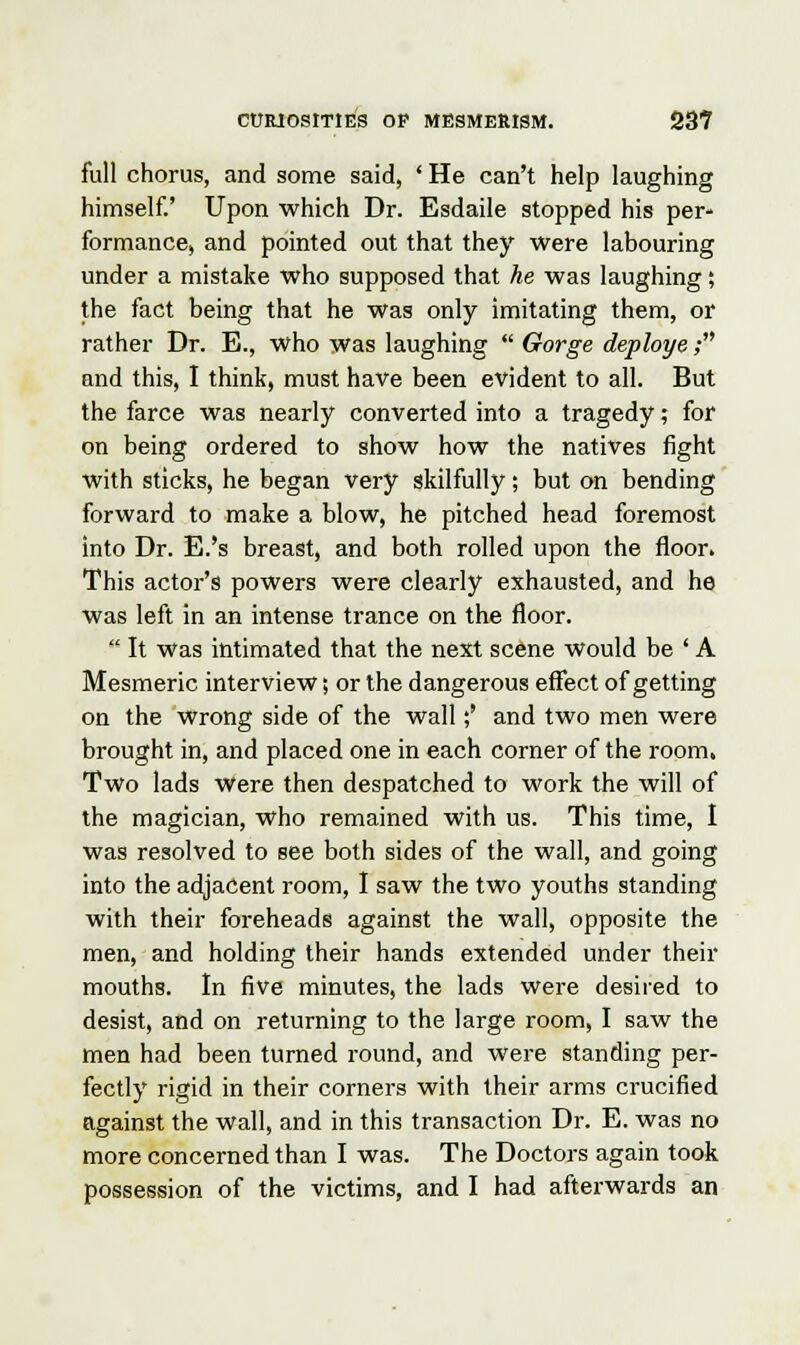 full chorus, and some said, ' He can't help laughing himself.' Upon which Dr. Esdaile stopped his per- formance, and pointed out that they were labouring under a mistake who supposed that he was laughing; the fact being that he was only imitating them, or rather Dr. B., who was laughing  Gorge deploye; and this, I think, must have been evident to all. But the farce was nearly converted into a tragedy; for on being ordered to show how the natives fight with sticks, he began very skilfully; but on bending forward to make a blow, he pitched head foremost into Dr. E.'s breast, and both rolled upon the floor. This actor's powers were clearly exhausted, and he was left in an intense trance on the floor.  It Was intimated that the next scene would be ' A Mesmeric interview; or the dangerous effect of getting on the wrong side of the wall;' and two men were brought in, and placed one in each corner of the room, Two lads were then despatched to work the will of the magician, who remained with us. This time, I was resolved to see both sides of the wall, and going into the adjacent room, I saw the two youths standing with their foreheads against the wall, opposite the men, and holding their hands extended under their mouths. In five minutes, the lads were desired to desist, and on returning to the large room, I saw the men had been turned round, and were standing per- fectly rigid in their comers with their arms crucified against the wall, and in this transaction Dr. E. was no more concerned than I was. The Doctors again took possession of the victims, and I had afterwards an