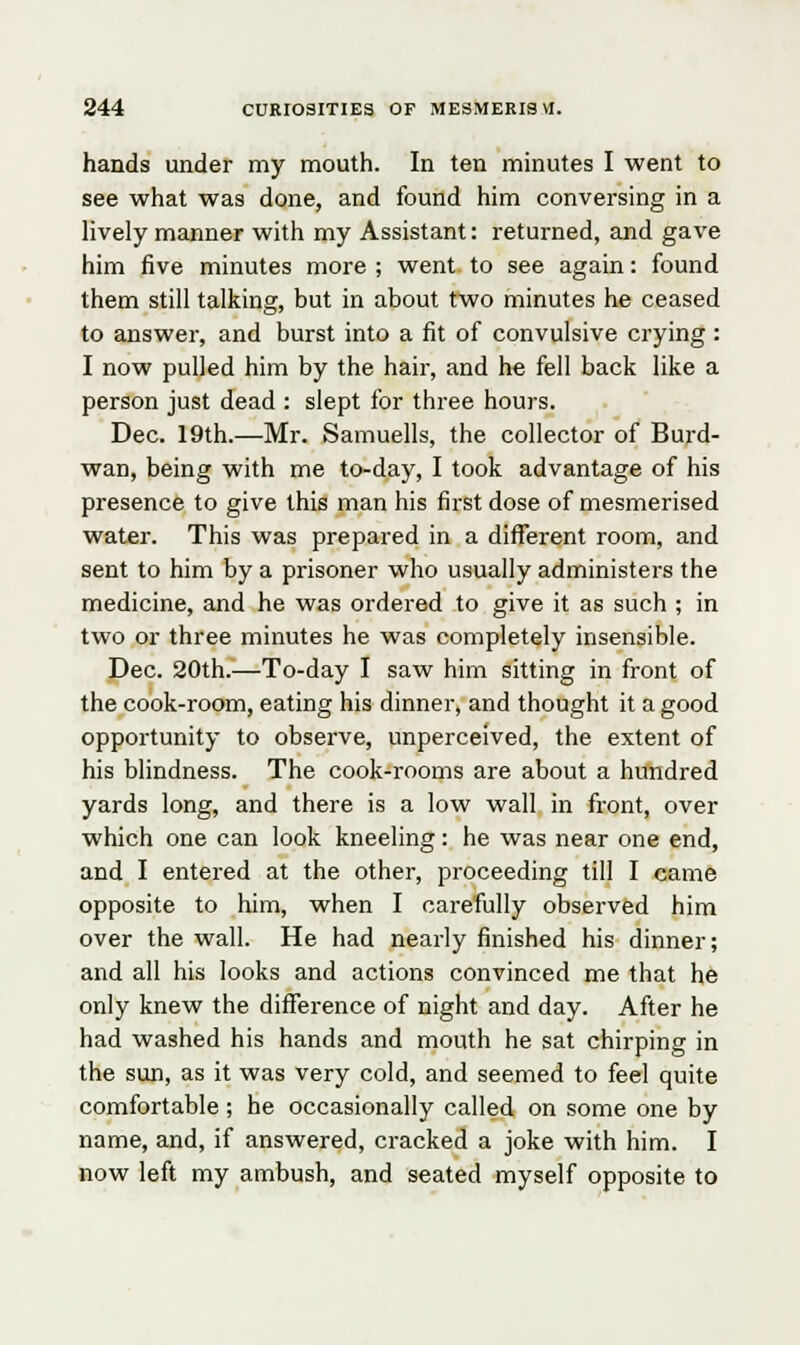 hands under my mouth. In ten minutes I went to see what was done, and found him conversing in a lively manner with my Assistant: returned, and gave him five minutes more ; went to see again: found them still talking, but in about two minutes he ceased to answer, and burst into a fit of convulsive crying: I now pulled him by the hair, and he fell back like a person just dead : slept for three hours. Dec. 19th.—Mr. Samuells, the collector of Burd- wan, being with me to-day, I took advantage of his presence to give this man his first dose of mesmerised water. This was prepared in a different room, and sent to him by a prisoner who usually administers the medicine, and he was ordered to give it as such ; in two or three minutes he was completely insensible. Dec. 20th.—To-day I saw him sitting in front of the cook-room, eating his dinner, and thought it a good opportunity to observe, unperceived, the extent of his blindness. The cook-rooms are about a hundred yards long, and there is a low wall in front, over which one can look kneeling: he was near one end, and I entered at the other, proceeding till I came opposite to him, when I carefully observed him over the wall. He had nearly finished his dinner; and all his looks and actions convinced me that he only knew the difference of night and day. After he had washed his hands and mouth he sat chirping in the sun, as it was very cold, and seemed to feel quite comfortable; he occasionally called on some one by name, and, if answered, cracked a joke with him. I now left my ambush, and seated myself opposite to