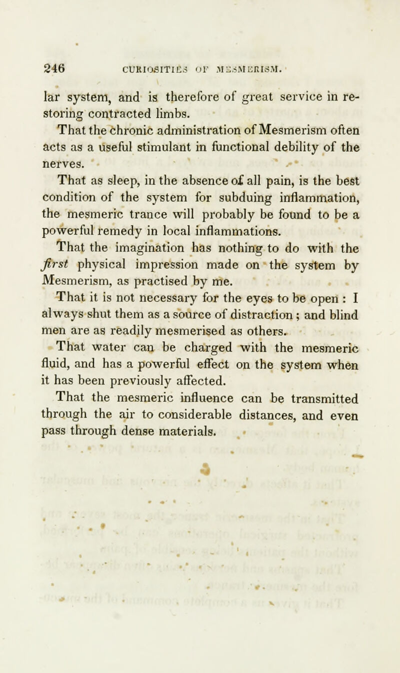 lar system, and is therefore of great service in re- storing contracted limbs. That the chronic administration of Mesmerism often acts as a useful stimulant in functional debility of the nerves. That as sleep, in the absence of all pain, is the best condition of the system for subduing inflammation, the mesmeric trance will probably be found to be a powerful remedy in local inflammations. That the imagination has nothing to do with the first physical impression made on the system by Mesmerism, as practised by me. That it is not necessary for the eyes to be open : I always shut them as a source of distraction; and blind men are as readily mesmerised as others. That water can be charged with the mesmeric fluid, and has a powerful effect on the system when it has been previously affected. That the mesmeric influence can be transmitted through the air to considerable distances, and even pass through dense materials.