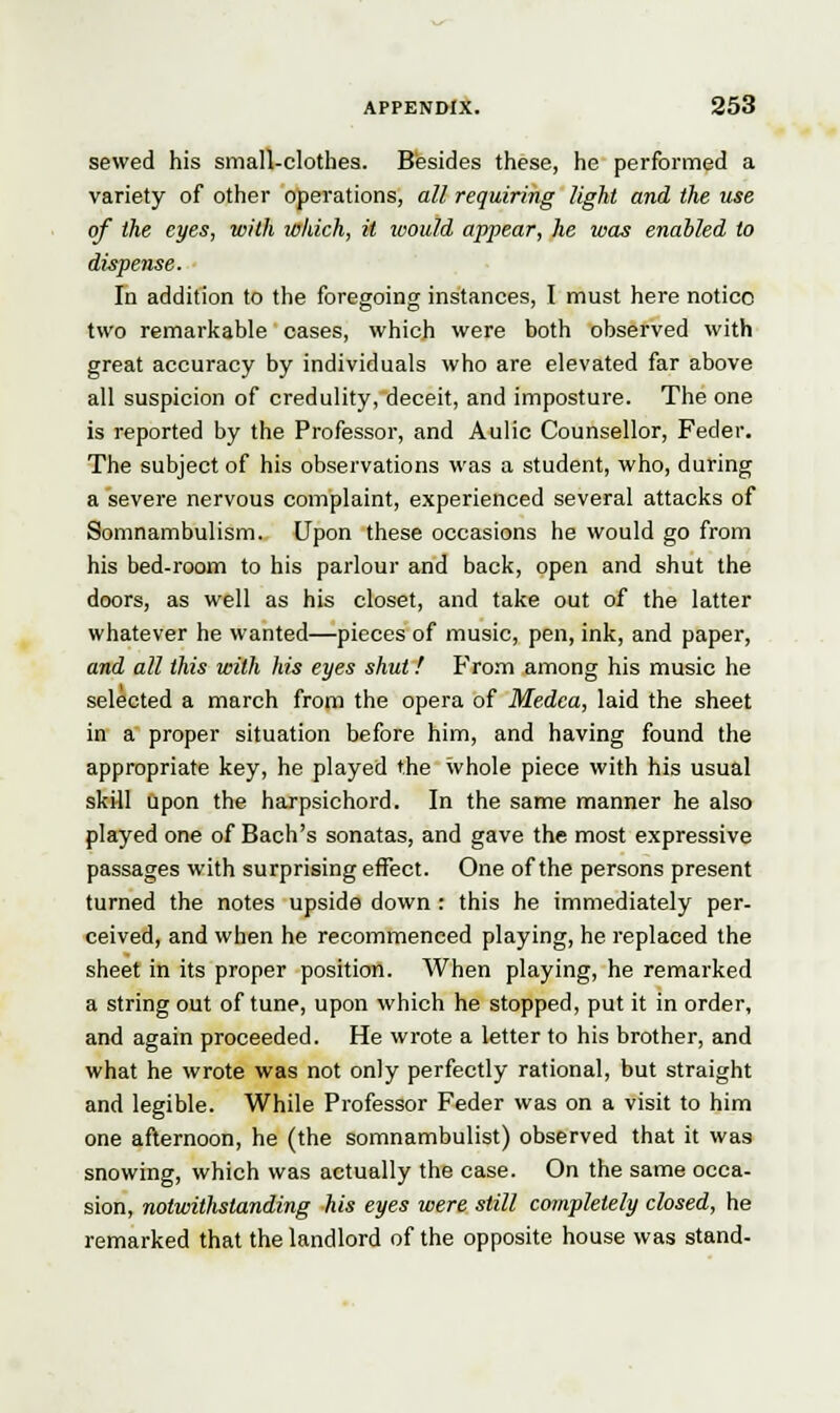 sewed his small-clothes. Besides these, he performed a variety of other operations, all requiring light and the use of the eyes, with which, it would appear, he was enabled to dispense. In addition to the foregoing instances, I must here notice two remarkable cases, which were both observed with great accuracy by individuals who are elevated far above all suspicion of credulity, deceit, and imposture. The one is reported by the Professor, and Aulic Counsellor, Feder. The subject of his observations was a student, who, during a severe nervous complaint, experienced several attacks of Somnambulism. Upon these occasions he would go from his bed-room to his parlour and back, open and shut the doors, as well as his closet, and take out of the latter whatever he wanted—pieces of music, pen, ink, and paper, and all this with his eyes shut! From among his music he selected a march from the opera of Medea, laid the sheet in a proper situation before him, and having found the appropriate key, he played the whole piece with his usual skill upon the harpsichord. In the same manner he also played one of Bach's sonatas, and gave the most expressive passages with surprising effect. One of the persons present turned the notes upside down : this he immediately per- ceived, and when he recommenced playing, he replaced the sheet in its proper position. When playing, he remarked a string out of tune, upon which he stopped, put it in order, and again proceeded. He wrote a letter to his brother, and what he wrote was not only perfectly rational, but straight and legible. While Professor Feder was on a visit to him one afternoon, he (the somnambulist) observed that it was snowing, which was actually the case. On the same occa- sion, notwithstanding his eyes were still completely closed, he remarked that the landlord of the opposite house was stand-