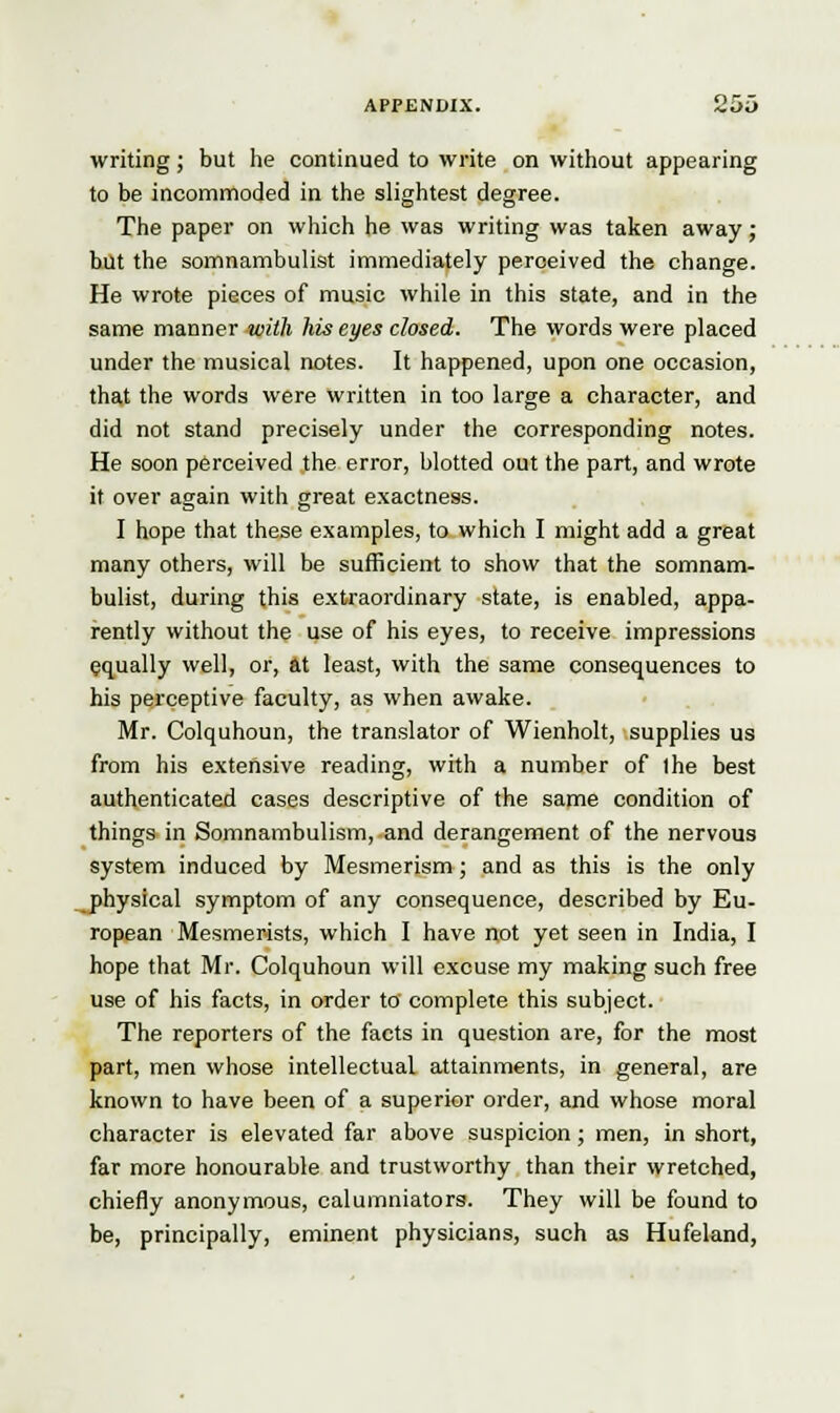 writing; but he continued to write on without appearing to be incommoded in the slightest degree. The paper on which he was writing was taken away; but the somnambulist immediately perceived the change. He wrote pieces of music while in this state, and in the same manner with his eyes closed. The words were placed under the musical notes. It happened, upon one occasion, that the words were written in too large a character, and did not stand precisely under the corresponding notes. He soon perceived the error, blotted out the part, and wrote it over again with great exactness. I hope that these examples, to which I might add a great many others, will be sufficient to show that the somnam- bulist, during this extraordinary state, is enabled, appa- rently without the use of his eyes, to receive impressions equally well, or, at least, with the same consequences to his perceptive faculty, as when awake. Mr. Colquhoun, the translator of Wienholt, supplies us from his extensive reading, with a number of ihe best authenticated cases descriptive of the same condition of things in Somnambulism, and derangement of the nervous system induced by Mesmerism; and as this is the only physical symptom of any consequence, described by Eu- ropean Mesmerists, which I have not yet seen in India, I hope that Mr. Colquhoun will excuse my making such free use of his facts, in order to complete this subject. The reporters of the facts in question are, for the most part, men whose intellectual attainments, in general, are known to have been of a superior order, and whose moral character is elevated far above suspicion; men, in short, far more honourable and trustworthy than their wretched, chiefly anonymous, calumniators. They will be found to be, principally, eminent physicians, such as Hufeland,