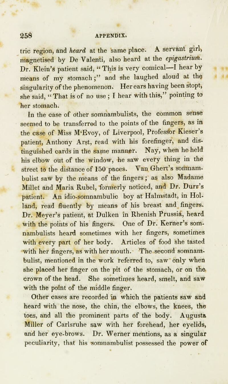 trie region, and heard at the same place. A servant girl, magnetised by De Valenti, also heard at the epigastrium. Dr. Klein's patient said,  This is very comical—I hear by means of my stomach; and she laughed aloud at the singularity of the phenomenon. Her ears having been stopt, she said, That is of no use ; I hear with this, pointing to her stomach. In the case of other somnambulists, the common sense seemed to be transferred to the points of the fingers, as in the case of Miss M'Evoy, of Liverpool, Professor Kieser's patient, Anthony Arst, read with his forefinger, and dis- tinguished cards in the same manner. Nay, when he held his elbow out of the window, he saw every thing in the street to the distance of 150 paces. Van Ghert's somnam- bulist saw by the means of the fingers; as also Madame Millet and Maria Rubel, formerly noticed, and Dr. Durr's patient. An idio-somnambulic boy at Halmstadt, in Hol- land, read fluently by means of his breast and fingers. Dr. Meyer's patient, at Dulken in Rhenish Prussia, heard with the points of his fingers. One of Dr. Kerner's som- nambulists heard sometimes with her fingers, sometimes with every part of her body. Articles of food she tasted with her fingers, as with her mouth. The second somnam- bulist, mentioned in the work referred to, saw only when she placed her finger on the pit of the stomach, or on the crown of the head. She sometimes heard, smelt, and saw with the point of the middle finger. Other cases are recorded in which the patients saw and heard with the nose, the chin, the elbows, the knees, the toes, and all the prominent parts of the body. Augusta Miller of Carlsruhe saw with her forehead, her eyelids, and her eye-brows. Dr. Werner mentions, as a singular peculiarity, that his somnambulist possessed the power of