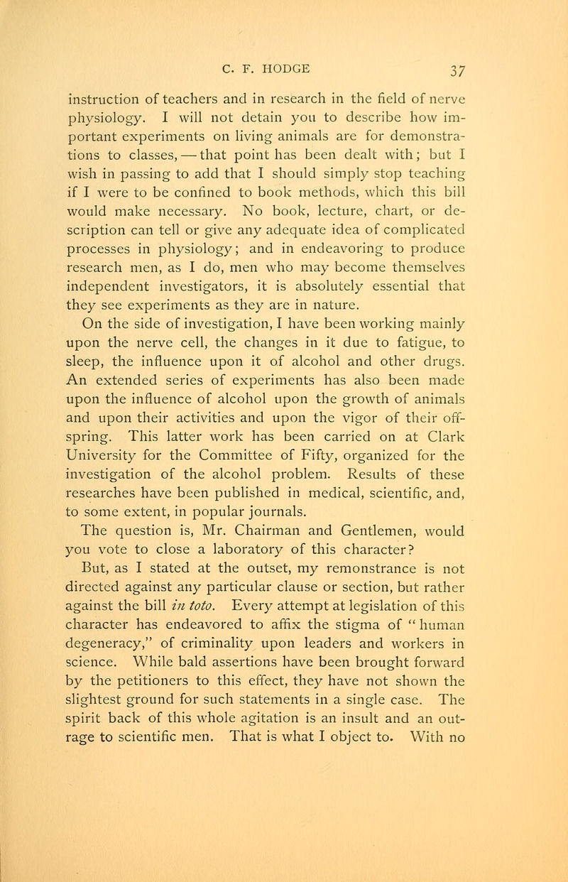 instruction of teachers and in research in the field of nerve physiology. I will not detain you to describe how im- portant experiments on living animals are for demonstra- tions to classes, — that point has been dealt with; but I wish in passing to add that I should simply stop teaching if I were to be confined to book methods, which this bill would make necessary. No book, lecture, chart, or de- scription can tell or give any adequate idea of complicated processes in physiology; and in endeavoring to produce research men, as I do, men who may become themselves independent investigators, it is absolutely essential that they see experiments as they are in nature. On the side of investigation, I have been working mainly upon the nerve cell, the changes in it due to fatigue, to sleep, the influence upon it of alcohol and other drugs. An extended series of experiments has also been made upon the influence of alcohol upon the growth of animals and upon their activities and upon the vigor of their off- spring. This latter work has been carried on at Clark University for the Committee of Fifty, organized for the investigation of the alcohol problem. Results of these researches have been published in medical, scientific, and, to some extent, in popular journals. The question is, Mr. Chairman and Gentlemen, would you vote to close a laboratory of this character? But, as I stated at the outset, my remonstrance is not directed against any particular clause or section, but rather against the bill in toto. Every attempt at legislation of this character has endeavored to affix the stigma of  human degeneracy, of criminality upon leaders and workers in science. While bald assertions have been brought forward by the petitioners to this effect, they have not shown the slightest ground for such statements in a single case. The spirit back of this whole agitation is an insult and an out- rage to scientific men. That is what I object to. With no