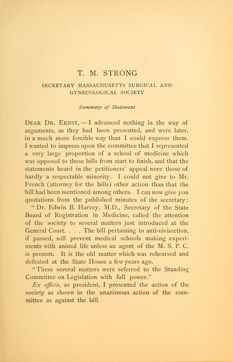 T. M. STRONG SECRETARY MASSACHUSETTS SURGICAL AND GYNECOLOGICAL SOCIETY Summary of Statement Dear Dr. Ernst, — I advanced nothing in the way of arguments, as they had been presented, and were later, in a much more forcible way than I could express them. I wanted to impress upon the committee that I represented a very large proportion of a school of medicine which was opposed to these bills from start to finish, and that the statements heard in the petitioners' appeal were those of hardly a respectable minority. I could not give to Mr. French (attorney for the bills) other action than that the bill had been mentioned among others. I can now give you quotations from the published minutes of the secretary:  Dr. Edwin B. Harvey, M.D., Secretary of the State Board of Registration in Medicine, called the attention of the society to several matters just introduced at the General Court. . . . The bill pertaining to anti-vivisection, if passed, will prevent medical schools making experi- ments with animal life unless an agent of the M. S. P. C. is present. It is the old matter which was rehearsed and defeated at the State House a few years ago. These several matters were referred to the Standing Committee on Legislation with full power. Ex officio, as president, I presented the action of the society as shown in the unanimous action of the com- mittee as against the bill.