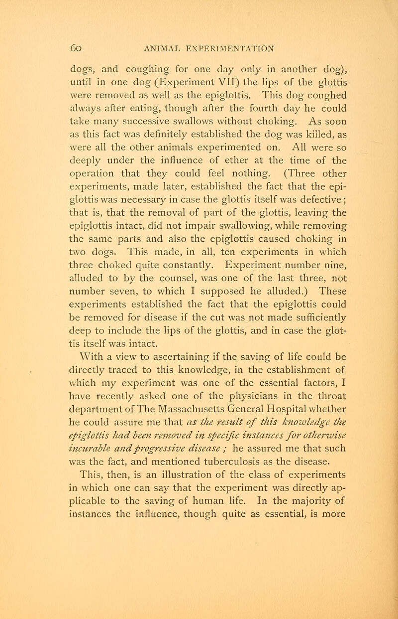 dogs, and coughing for one day only in another dog), until in one dog (Experiment VII) the lips of the glottis were removed as well as the epiglottis. This dog coughed always after eating, though after the fourth day he could take many successive swallows without choking. As soon as this fact was definitely established the dog was killed, as were all the other animals experimented on. All were so deeply under the influence of ether at the time of the operation that they could feel nothing. (Three other experiments, made later, established the fact that the epi- glottis was necessary in case the glottis itself was defective; that is, that the removal of part of the glottis, leaving the epiglottis intact, did not impair swallowing, while removing the same parts and also the epiglottis caused choking in two dogs. This made, in all, ten experiments in which three choked quite constantly. Experiment number nine, alluded to by the counsel, was one of the last three, not number seven, to which I supposed he alluded.) These experiments established the fact that the epiglottis could be removed for disease if the cut was not made sufficiently deep to include the lips of the glottis, and in case the glot- tis itself was intact. With a view to ascertaining if the saving of life could be directly traced to this knowledge, in the establishment of which my experiment was one of the essential factors, I have recently asked one of the physicians in the throat department of The Massachusetts General Hospital whether he could assure me that as the result of this knowledge the epiglottis had been removed in specific instances for otherwise inctirable and progressive disease ; he assured me that such was the fact, and mentioned tuberculosis as the disease. This, then, is an illustration of the class of experiments in which one can say that the experiment was directly ap- plicable to the saving of human life. In the majority of instances the influence, though quite as essential, is more