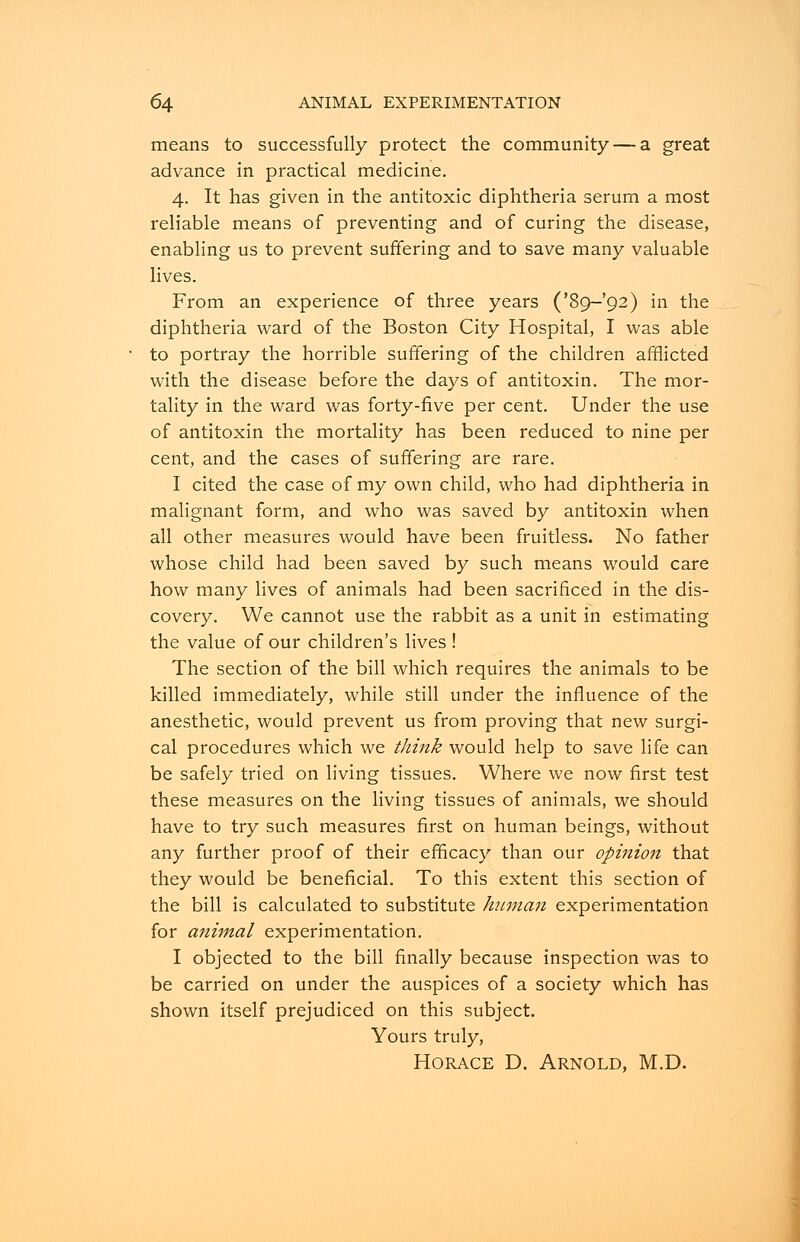 means to successfully protect the community — a great advance in practical medicine. 4. It has given in the antitoxic diphtheria serum a most reliable means of preventing and of curing the disease, enabling us to prevent suffering and to save many valuable lives. From an experience of three years ('89-92) in the diphtheria ward of the Boston City Hospital, I was able to portray the horrible suffering of the children afflicted with the disease before the days of antitoxin. The mor- tality in the ward was forty-five per cent. Under the use of antitoxin the mortality has been reduced to nine per cent, and the cases of suffering are rare. I cited the case of my own child, who had diphtheria in malignant form, and who was saved by antitoxin when all other measures would have been fruitless. No father whose child had been saved by such means would care how many lives of animals had been sacrificed in the dis- covery. We cannot use the rabbit as a unit in estimating the value of our children's lives ! The section of the bill which requires the animals to be killed immediately, while still under the influence of the anesthetic, would prevent us from proving that new surgi- cal procedures which we think would help to save life can be safely tried on living tissues. Where we now first test these measures on the living tissues of animals, we should have to try such measures first on human beings, without any further proof of their efficacy than our opinion that they would be beneficial. To this extent this section of the bill is calculated to substitute human experimentation for animal experimentation. I objected to the bill finally because inspection was to be carried on under the auspices of a society which has shown itself prejudiced on this subject. Yours truly, Horace D. Arnold, M.D.