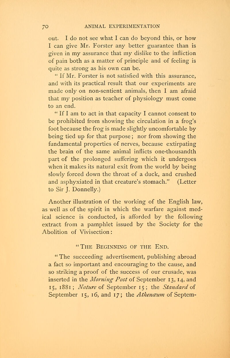 out. I do not see what I can do beyond this, or how I can give Mr. Forster any better guarantee than is given in my assurance that my dislike to the infliction of pain both as a matter of principle and of feeling is quite as strong as his own can be.  If Mr. Forster is not satisfied with this assurance, and with its practical result that our experiments are made only on non-sentient animals, then I am afraid that my position as teacher of physiology must come to an end.  If I am to act in that capacity I cannot consent to be prohibited from showing the circulation in a frog's foot because the frog is made slightly uncomfortable by being tied up for that purpose; nor from showing the fundamental properties of nerves, because extirpating the brain of the same animal inflicts one-thousandth part of the prolonged suffering which it undergoes when it makes its natural exit from the world by being slowly forced down the throat of a duck, and crushed and asphyxiated in that creature's stomach. (Letter to Sir J. Donnelly.) Another illustration of the working of the English law, as well as of the spirit in which the warfare against med- ical science is conducted, is afforded by the following extract from a pamphlet issued by the Society for the Abolition of Vivisection: The Beginning of the End.  The succeeding advertisement, publishing abroad a fact so important and encouraging to the cause, and so striking a proof of the success of our crusade, was inserted in the Morning Post of September 13, 14, and 15, 1881 ; Nature of September 15; the Standard of September 15, 16, and 17; the Athenceum of Septem-