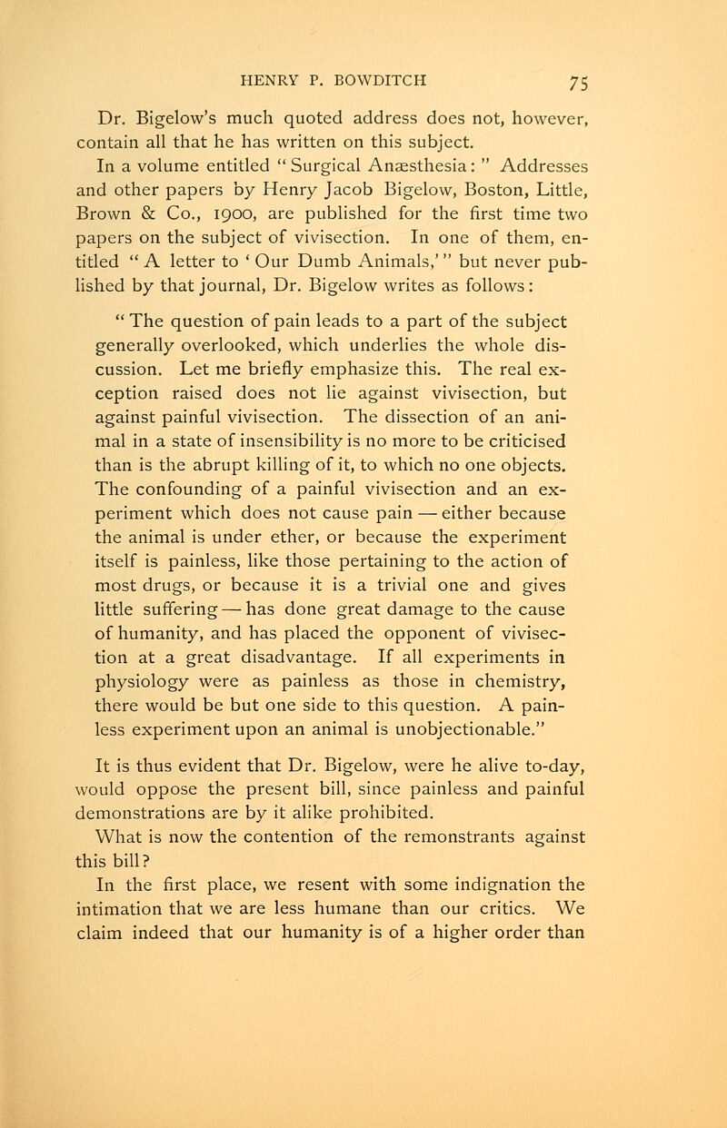 Dr. Bigelow's much quoted address does not, however, contain all that he has written on this subject. In a volume entitled Surgical Anaesthesia:  Addresses and other papers by Henry Jacob Bigelow, Boston, Little, Brown & Co., 1900, are published for the first time two papers on the subject of vivisection. In one of them, en- titled  A letter to ' Our Dumb Animals,' but never pub- lished by that journal, Dr. Bigelow writes as follows:  The question of pain leads to a part of the subject generally overlooked, which underlies the whole dis- cussion. Let me briefly emphasize this. The real ex- ception raised does not lie against vivisection, but against painful vivisection. The dissection of an ani- mal in a state of insensibility is no more to be criticised than is the abrupt killing of it, to which no one objects. The confounding of a painful vivisection and an ex- periment which does not cause pain — either because the animal is under ether, or because the experiment itself is painless, like those pertaining to the action of most drugs, or because it is a trivial one and gives little suffering — has done great damage to the cause of humanity, and has placed the opponent of vivisec- tion at a great disadvantage. If all experiments in physiology were as painless as those in chemistry, there would be but one side to this question. A pain- less experiment upon an animal is unobjectionable. It is thus evident that Dr. Bigelow, were he alive to-day, would oppose the present bill, since painless and painful demonstrations are by it alike prohibited. What is now the contention of the remonstrants against this bill? In the first place, we resent with some indignation the intimation that we are less humane than our critics. We claim indeed that our humanity is of a higher order than