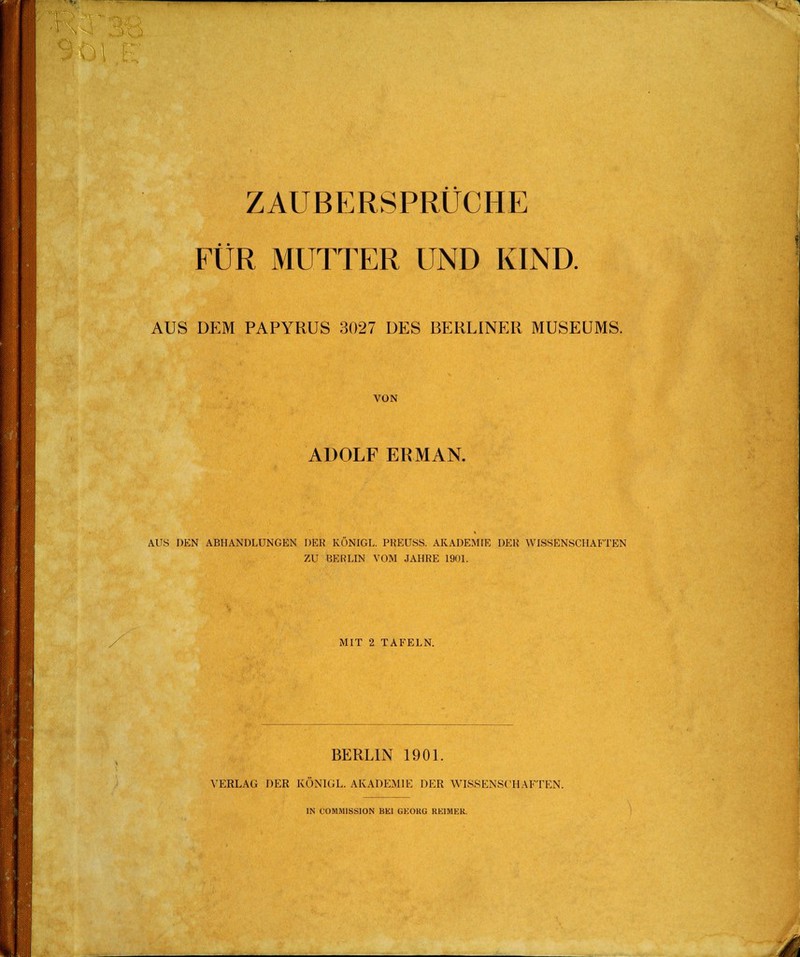 i ZAUBERSPRÜCHE FÜR MUTTER UND KIND. AUS DEM PAPYRUS 3027 DES BERLINER MUSEUMS. VON ADOLF ERMAN. AUS DEN ABHANDLUNGEN DER KONIGL. PREUSS. AKADEMIE DER WISSENSCHAFTEN ZU BERLIN VOM JAHRE 1901. MIT 2 TAFELN. BERLIN 1901. VERLAG DER KÖN1GL. AKADEMIE DER WISSENSCHAFTEN.