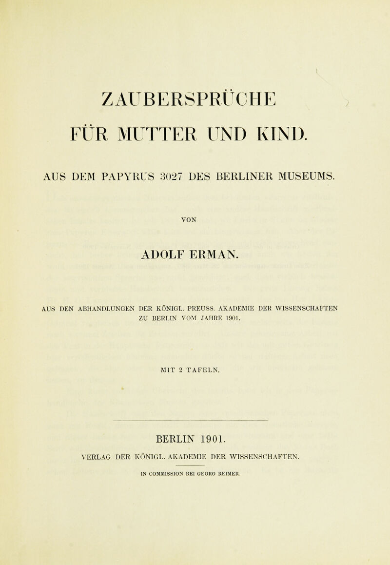 ZAUBERSPRÜCHE EÜR MUTTER UND KIND. AUS DEM PAPYRUS 3027 DES BERLINER MUSEUMS. VON ADOLF ERMAN. AUS DEN ABHANDLUNGEN DER KONIGL. PREUSS. AKADEMIE DER WISSENSCHAFTEN ZU BERLIN VOM JAHRE 1901. MIT 2 TAFELN. BERLIN 1901. VERLAG DER KÖNIGL. AKADEMIE DER WISSENSCHAFTEN.