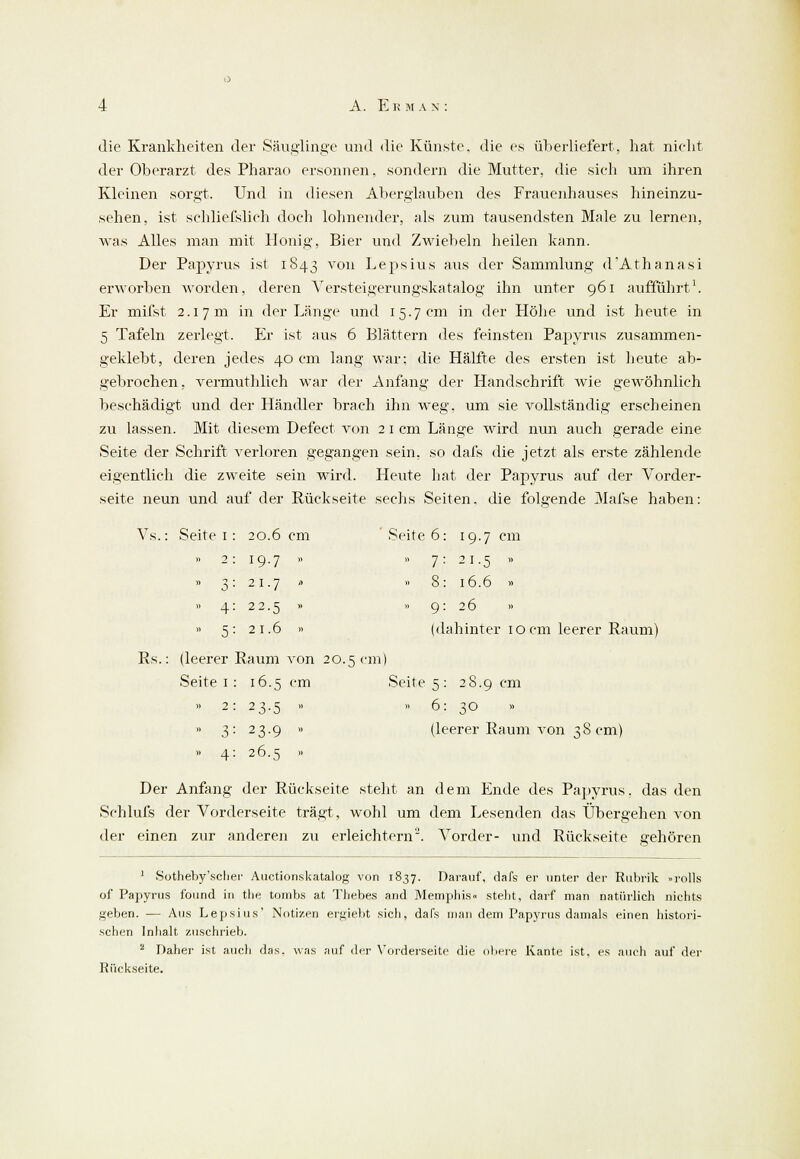 die Krankheiten der Säuglinge und die Künste, die es überliefert, hat nicht der Oberarzt des Pharao ersonnen, sondern die Mutter, die sich um ihren Kleinen sorgt. Und in diesen Alterglauben des Frauenhauses hineinzu- sehen, ist schliefslieh doch lohnender, als zum tausendsten Male zu lernen, was Alles man mit Honig, Bier und Zwiebeln heilen kann. Der Papyrus ist 1843 von Lepsius aus der Sammlung d'Athanasi erworben worden, deren Versteigerungskatalog ihn unter 961 aufführt1. Er mifst 2.17 m in der Länge und 15.7 cm in der Höhe und ist heute in 5 Tafeln zerlegt. Er ist aus 6 Blättern des feinsten Papyrus zusammen- geklebt, deren jedes 40 cm lang war: die Hälfte des ersten ist heute ab- gebrochen, vermuthlich war der Anfang der Handschrift wie gewöhnlich beschädigt und der Händler brach ihn weg, um sie vollständig erscheinen zu lassen. Mit diesem Defect von 2 1 cm Länge wird nun auch gerade eine Seite der Schrift verloren gegangen sein, so dafs die jetzt als erste zählende eigentlich die zweite sein wird. Heute hat der Papyrus auf der Vorder- seite neun und auf der Rückseite sechs Seiten, die folgende Mafse haben: PvS. Seite 1 : 20.6 cm Seite 6 19.7 cm .. 2: 19.7 » » 7 21.5 ». » 3: 21.7 fl » 8 16.6 » » 4: 22.5 » » 9 26 » » 5: 21.6 » (dahinter 10 cm leerer B (leerer Baum von 20 5 cm ) Seite 1 : 16.5 cm Seite 5 : 28.9 cm » 2: 23.5 » » 6: 30 » 3: 23.9 » (leerer Raum von 38 cm » 4: 26.5 - Der Anfang der Bückseite steht an dem Ende des Papyrus, das den Schlufs der Vorderseite trägt, wohl um dem Lesenden das Übergehen von der einen zur anderen zu erleichtern2. Vorder- und Bückseite gehören 1 Sotheby'sclier Auctionskatalog von 1837. Darauf, dafs er unter der Rubrik »rolls of Papyrus found in the tombs at Thebes and Memphis« stellt, darf man natürlich nichts geben. — Aus Lepsius' Notizen ergiebt sich, dafs man dem Papyrus damals einen histori- schen Inhalt zuschrieb. 2 Daher ist auch das. was auf der Vorderseite die obere Kante ist, es auch auf der Rückseite.