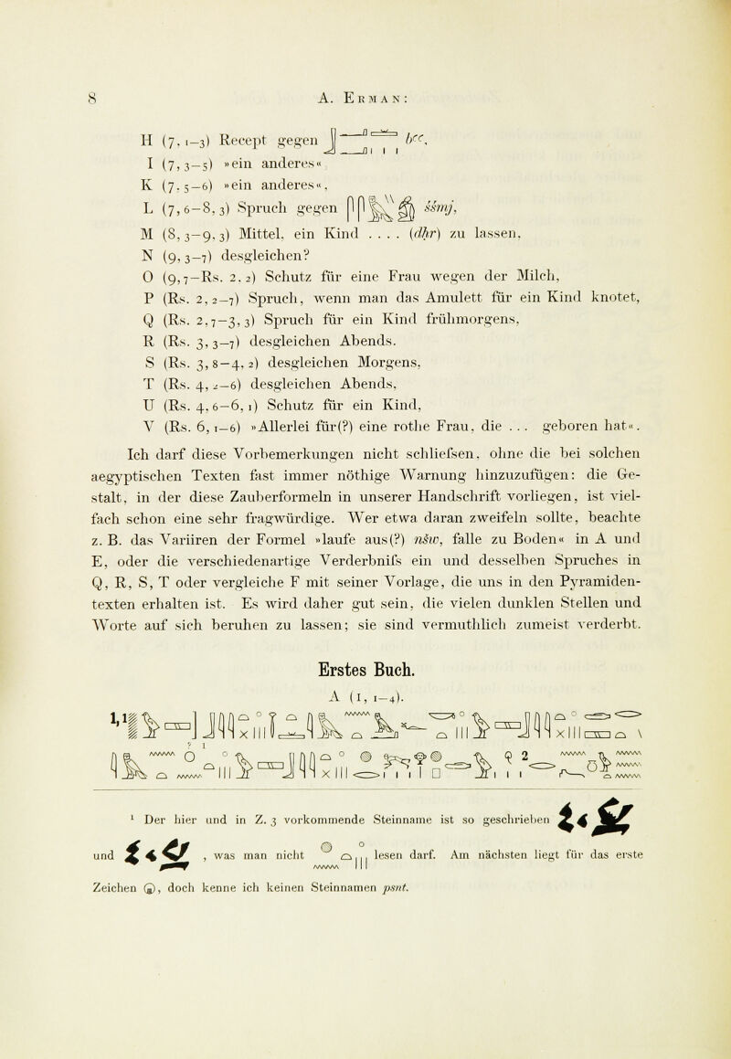 H (7, 1-3) Recept gegen ^^ ¥c, «i!) _ a 1 1 1 I (7,3—5) »ein anderes« K (7.5-6) »ein anderes«, L (7,6-8,3) Spruch gegen (1p|j^|§) ^mj, M (8,3-9,3) Mittel, ein Kind .... (dhr) zu lassen. N (9,3-7) desgleichen? 0 (9,7-Rs. 2.2) Schutz für eine Frau wegen der Milch, P (Rs. 2,2-7) Spruch, wenn man das Amulett für ein Kind knotet, Q (Rs. 2,7-3,3) Spruch für ein Kind frühmorgens, R (Rs. 3,3-7) desgleichen Abends. S (Rs. 3,8-4,2) desgleichen Morgens, T (Rs. 4, z—d) desgleichen Abends, U (Rs. 4,6-6, 1) Schutz für ein Kind, V (Rs. 6,1-6) »Allerlei für(?) eine rothe Frau, die ... geboren hat«. Ich darf diese Vorbemerkungen nicht schliefsen, ohne die bei solchen aegyptischen Texten fast immer nöthige Warnung hinzuzufügen: die Ge- stalt, in der diese Zauberformeln in unserer Handschrift vorliegen, ist viel- fach schon eine sehr fragwürdige. Wer etwa daran zweifeln sollte, beachte z. B. das Variiren der Formel »laufe aus(?) näw, falle zu Boden« in A und E, oder die verschiedenartige Verderbnifs ein und desselben Spruches in Q, R, S, T oder vergleiche F mit seiner Vorlage, die uns in den Pyramiden- texten erhalten ist. Es wird daher gut sein, die vielen dunklen Stellen und Worte auf sich beruhen zu lassen; sie sind vermuthlich zumeist verderbt. Erstes Buch. A (1, 1-4). '' IV xlllUc^lJ^ es ^fl^~ es III if^Jüxllloocs \ 1 ikT^u^-Jii:, :,i,*rtfM, ?,'<=>z° l /WWV\ £^ /WW*A Ci /WWA 1 Der hier und in Z. 3 vorkommende Steinname ist so geschrieben **£ t<& und 2 ^ ^^ 1 was man nie'1* es.,, lesen darf. Am nächsten liegt für das erste Zeichen ©, doch kenne ich keinen Steinnamen psnt.