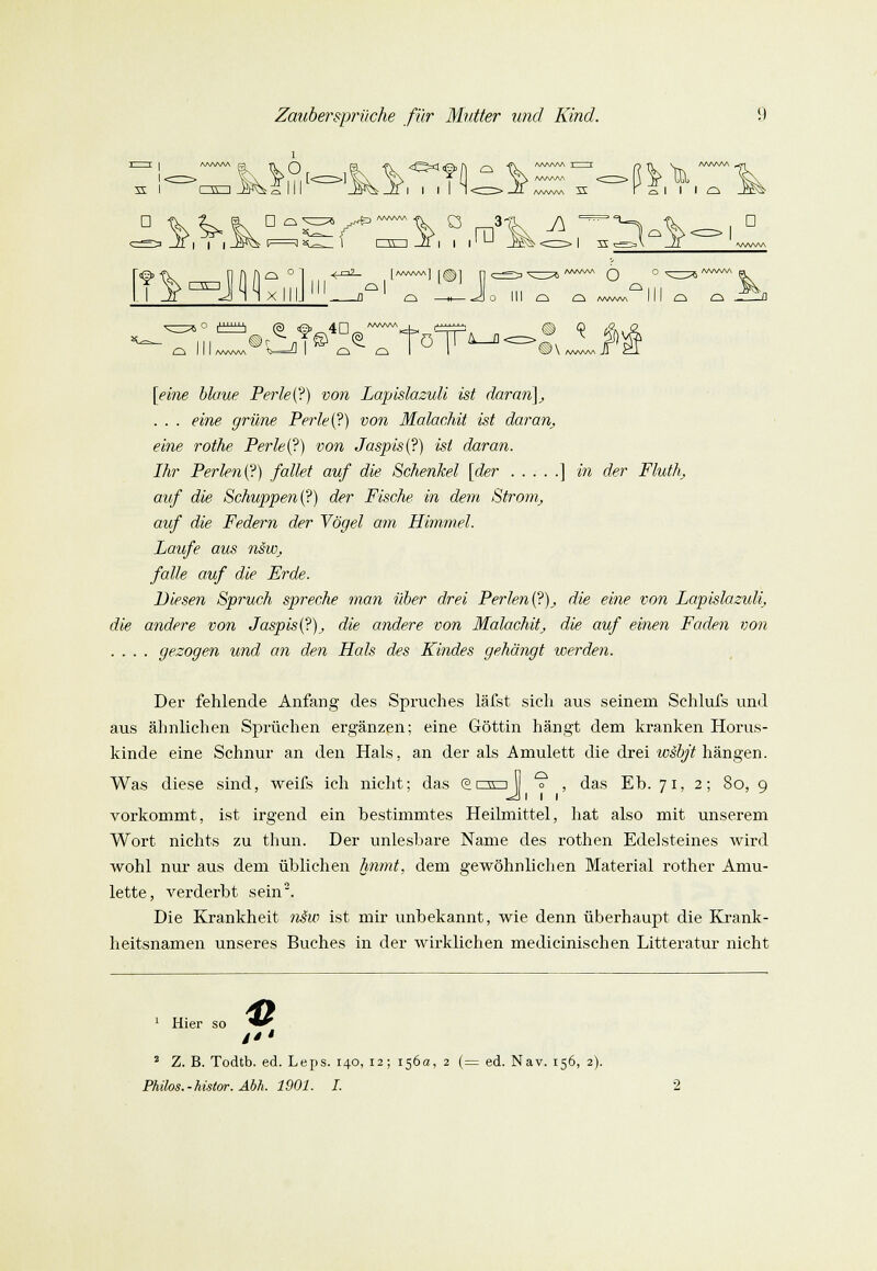 D ?.^ Jf^^JHixIll Ci Hl „°l J „I °l D d « *ö 0 III C^ O AWvWA I AA/vVvA [Vme S/cme Perle{?) von Lapislazuli ist daran], . . . eine grüne Perle (?) von Malachit ist daran, eine rothe Perle(?) von Jaspis (?) ist daran. Ihr Perlen (?) fallet auf die Schenkel [der ] in der Fluth, auf die Schuppen(?) der Fische in dem Strom, auf die Federn der Vögel am Himmel. Laufe aus nsw, falle auf die Erde. Diesen Spruch spreche man über drei Perlen(?)J die eine von Lapislazulij die andere von Jaspis (?)_, die andere von Malachit\, die auf einen Faden von .... gezogen und an den Hals des Kindes gehängt werden. Der fehlende Anfang des Spruches läfst sich aus seinem Sehlufs und aus ähnlichen Sprüchen ergänzen; eine Göttin hängt dem kranken Horus- kinde eine Schnur an den Hals, an der als Amulett die drei wäbjt hängen. Was diese sind, weifs ich nicht; das @nrij *? , das Eh. 71, 2; 80, 9 vorkommt, ist irgend ein bestimmtes Heilmittel, hat also mit unserem Wort nichts zu thun. Der unlesbare Name des rothen Edelsteines wird wohl nur aus dem üblichen hnmt, dem gewöhnlichen Material rother Amu- lette, verderbt sein2. Die Krankheit nsw ist mir unbekannt, wie denn überhaupt die Krank- heitsnamen unseres Buches in der wirklichen medicinischen Litteratur nicht 1 Hier so '■*' / 2 Z. B. Todtb. ed. Leps. 140, 12; 156a, 2 (= ed. Nav. 156, 2).