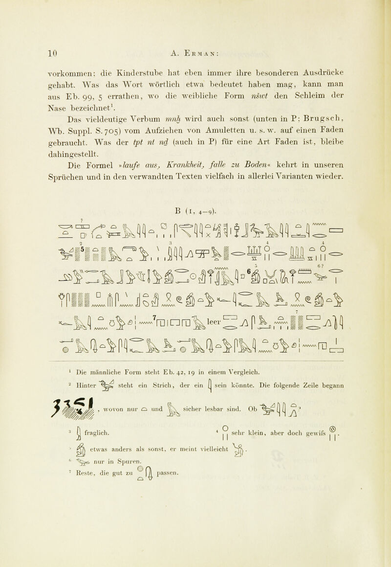 vorkommen: die Kinderstube hat eben immer ihre besonderen Ausdrücke gehabt. Was das Wort wörtlich etwa bedeutet haben mag, kann man aus Eb. 99, 5 errathen, wo die weibliche Form nsiot den Schleim der Nase bezeichnet1. Das vieldeutige Verbum mnh wird auch sonst (unten in P: Brugsch, Wb. Suppl. S. 705) vom Aufziehen von Amuletten u. s.w. auf einen Faden gebraucht. Was der tpt nt nd (auch in P) für eine Art Faden ist, bleibe dahingestellt. Die Formel »laufe aus., Krankheitj falle zu Boden» kehrt in unseren Sprüchen und in den verwandten Texten vielfach in allerlei Varianten wieder. -2- D B (1. 4-9). 0\ . I ™~7ra, nra V~ ^ p *. .&J§ ^) (j 1 Die männliche Form stellt Eb. 42, 19 in einem Vergleich. a Hinter *%Sä steht ein .Strich, der ein (I sein könnte. Die folgende Zeile begann r W0'//*&/w > wovon riur ^ d it\ sicher lesbar sind. Ob *%s» (I (I (1 fraglich. , o sehr klein, aber doch arewifs ' QT\ etwas anders als sonst, er meint vielleicht '' ~^§^& nur in Spuren. 7 Reste, die gut zu ] )1 passen.