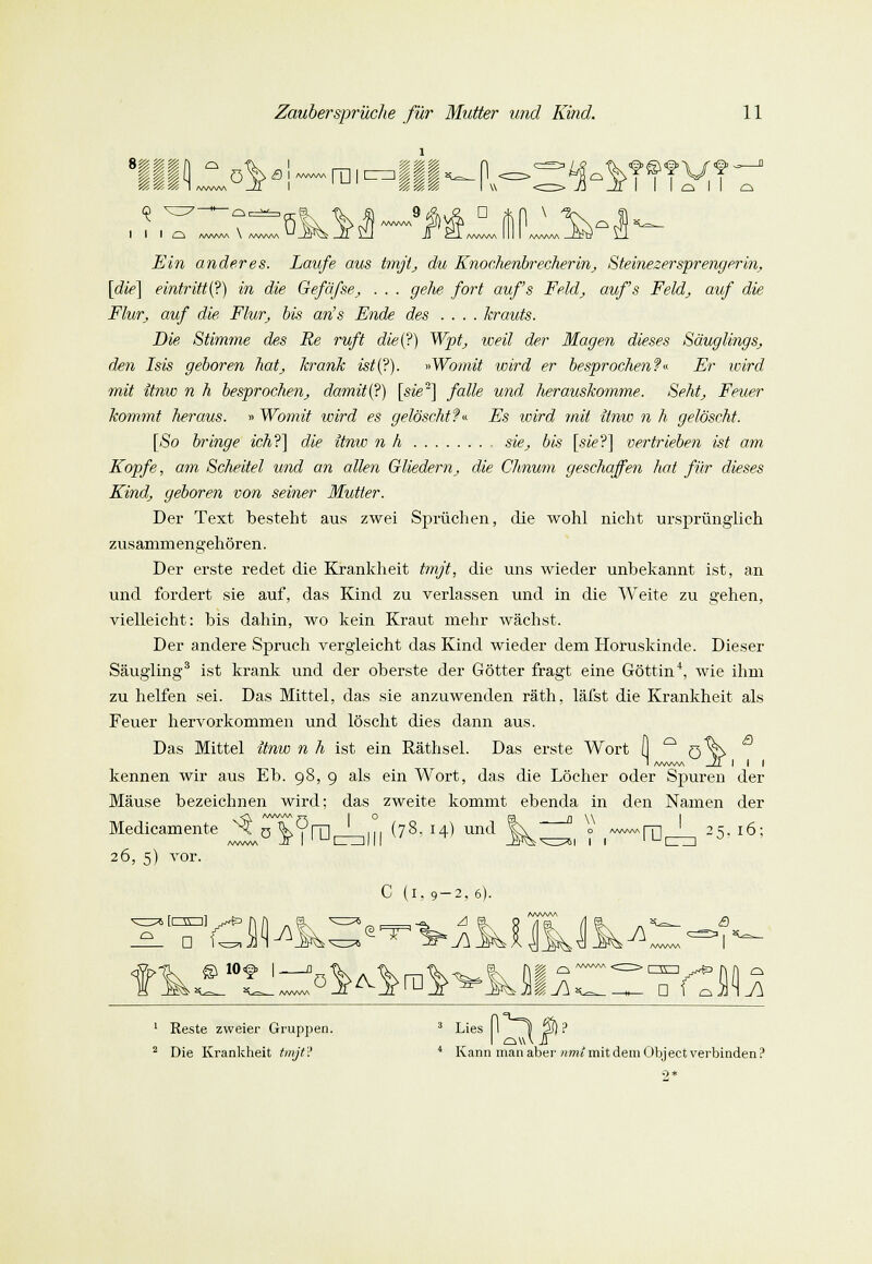 ö ß i «wm n i III-IV :s' 9 D Ein anderes. Laufe aus tmjt, du Knochenbrecherin, Steinezersprengerin, [die] eintritt (?) in die Gefäfse, . . . gehe fort auf's Feld, aufs Feld, auf die Flur, auf die Flur, bis an's Ende des .... krauts. Die Stimme des Re ruft die(?) Wpt, weil der Magen dieses Säuglings, den Isis geboren hat, krank ist(?). »Womit wird er besprochen?« Er wird mit itnw n h besprochen, damit i^) [sie] falle und herauskomme. Seht, Feuer kommt heraus. » Womit wird es gelöscht?« Es voird mit itnw n h gelöscht. [So bringe ich?] die itnw n h sie, bis [sie?] vertrieben ist am Kopfe, am Scheitel und an allen Gliedern, die Chnum geschaffen hat für dieses Kind, geboren von seiner Mutter. Der Text besteht aus zwei Sprüchen, die wohl nicht ursprünglich zusammengehören. Der erste redet die Krankheit tmjt, die uns wieder unbekannt ist, an und fordert sie auf, das Kind zu verlassen und in die Weite zu gehen, vielleicht: bis dahin, wo kein Kraut mehr wächst. Der andere Spruch vergleicht das Kind wieder dem Horuskinde. Dieser Säugling3 ist krank und der oberste der Götter fragt eine Göttin4, wie ihm zu helfen sei. Das Mittel, das sie anzuwenden räth, läfst die Krankheit als Feuer hervorkommen und löscht dies dann aus. Das Mittel itnw n h ist ein Räthsel. Das erste Wort \\ ° ö v kennen wir aus Eb. 98, 9 als ein Wort, das die Löcher oder Spuren der Mäuse bezeichnen wird; das zweite kommt ebenda in den Namen der Medicam ente 26, 5) vor. vö rar (78, 14) und _fl \\ 1 1 *ra '5- 16; ■ [C3Q] y^S iL. □ \J^-; C (I.9- AM± /W\AA<\ . A a öM^ra^ $,a 1 Reste zweier Gruppen. 2 Die Krankheit tmjt? Kann man aber nmi mitdemObjectverbinden?