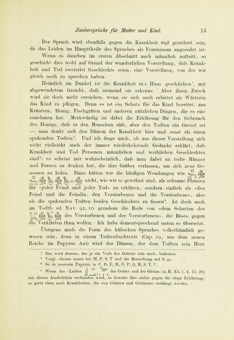 Der Spruch wird ebenfalls gegen die Krankheit tmjt gerichtet sein, da das Leiden im Haupttheile des Spruches als Femininum angeredet ist. Wenn es daneben im ersten Abschnitt auch männlich auftritt, so geschieht dies wohl auf Grund der wunderlichen Vorstellung, dafs Krank- heit und Tod zweierlei Geschlechts seien, eine Vorstellung, von der wir gleich noch zu sprechen haben. Heimlich im Dunkel ist die Krankheit in's Haus geschlichen1, mit abgewendetem Gesicht, dafs niemand sie erkenne. Aber ihren Zweck wird sie doch nicht erreichen, wenn sie sich auch erbietet als Wärterin das Kind zu pflegen. Denn es ist ein Schutz für das Kind bereitet, aus Kräutern, Honig, Fischgräten und anderen nützlichen Dingen, die es ein- zunehmen hat. Merkwürdig ist dabei die Erklärung für den Gebrauch des Honigs, dafs er den Menschen süfs, aber den Todten ein Greuel sei — man denkt sich den Dämon der Krankheit hier und sonst als einen spukenden Todten2. Und ich frage mich, ob aus dieser Vorstellung sich nicht vielleicht auch der immer wiederkehrende Gedanke erklärt, dafs Krankheit und Tod Personen männlichen und weiblichen Geschlechtes sind3: es scheint mir wahrscheinlich, dafs man dabei an todte Männer und Frauen zu denken hat, die ihre Gräber verlassen, um sich neue Ge- nossen zu holen. Dann hätten wir die häufigen Wendungen wie 3^ {ß% @ /R ?s /R $\ /R  Q * J&> *-=— Wi M. f§5 M*.<=> P&$ nicht, wie wir es gewöhnt sind, als seltsame Phrasen für »jeder Feind und jeder Tod« zu erklären, sondern einfach als »den Feind und die Feindin, den Verstorbenen und die Verstorbene«, also als die spukenden Todten beiden Geschlechtes zu fassen4. Ist doch auch im Todtb. ed. Nav. 92, 10 geradezu die Rede von »dem Schatten des I^^-^tIi des Verstorbenen und der Verstorbenen«, die Böses gegen die Verklärten thun wollen. Ich habe dementsprechend unten so übersetzt. Übrigens mufs die Form des hübschen Spruches volksthümlich ge- wesen sein, denn in einem Todtenbuchtexte (Cap. 29, aus dem neuen Reiche im Papyrus Ani) wird der Dämon, der dem Todten sein Herz 1 Das wird hnmnm, das ja ein Verb des Gehens sein mufs, bedeuten. - Yergl. ebenso unten bei M, P, S, T und die Bemerkung auf S. 41. 3 So in unserem Papyrus in C, D, E, M, 0. P. Q, R, S, T. V. 4 Wenn das »Leiden r ^^ des Gottes und der Göttin« (z. B. Eb. 1. 4. 15 20) dl .= 01 1 1 1 mit diesen Ausdrücken verbunden wird, so beweist dies nichts gegen die obige Erklärung; es giebt eben auch Krankheiten, die von Göttern und Göttinnen verhängt werden.