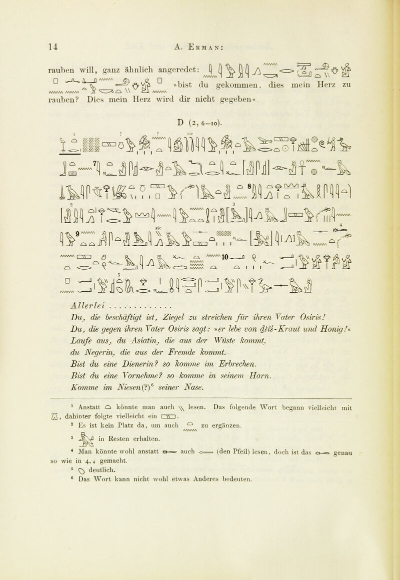 «5 ^P ^M rauben will, ganz ähnlich angeredet: \ \\ \\ fj h J\ V ^OVfö »bist du bekommen, dies mein Herz zu f^AAAA /vWWA Ji ^- -^J i_i \ \ C_-i- /WWW rauben? Dies mein Herz wird dir nicht gegeben« D (2, 6-10). c g|gf ,iii°°ö )Wft.f.^ä J o 7A < /WW\A .^ 1 1 1 Cl [) d oO I o g t © <S?' M^'?: o ö 00 \i 1 1 D r^^i n. /WWW 3 Pi zm v„ • iHTi (ZE3 I I I cf^ Ol D -JM^lv .—, /vwv /WuW\ /WW\A AAAAAA Q '10 fl 9 o 1 1 1 i^N1 w Allerlei Du, die beschäftigt ist, Ziegel zu streichen für ihren Vater Osiris/ Du, die gegen ihren Vater Osiris sagt: »er lebe von diu-Kraut und Honig.'* Laufe aus, du Asiatin, die aus der Wüste kommt, du Negerin, die aus der Fremde kommt. Bist du eine Dienerin? so komme im Erbrechen. Bist du eine Vornehme? so komme in seinem Harn. Komme im Niesen (?)6 seiner Nase. 1 Anstatt d könnte man auch \^ lesen. Das folgende Wort begann vielleicht mit ß, dahinter folgte vielleicht ein 1 g 1. 2 Es ist kein Platz da, um auch ° zu ergänzen. \f in Resten erhalten. auch 4 Man könnte wohl anstatt so wie in 4,4 gemacht. 5 Q) deutlich. 6 Das Wort kann nicht wohl etwas Anderes bedeuten. den Pfeil) lesen, doch ist das